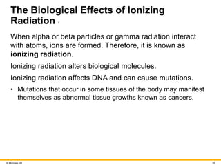 © McGraw Hill 55
The Biological Effects of Ionizing
Radiation 1
When alpha or beta particles or gamma radiation interact
with atoms, ions are formed. Therefore, it is known as
ionizing radiation.
Ionizing radiation alters biological molecules.
Ionizing radiation affects DNA and can cause mutations.
• Mutations that occur in some tissues of the body may manifest
themselves as abnormal tissue growths known as cancers.
 