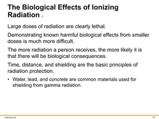 © McGraw Hill 56
The Biological Effects of Ionizing
Radiation 2
Large doses of radiation are clearly lethal.
Demonstrating known harmful biological effects from smaller
doses is much more difficult.
The more radiation a person receives, the more likely it is
that there will be biological consequences.
Time, distance, and shielding are the basic principles of
radiation protection.
• Water, lead, and concrete are common materials used for
shielding from gamma radiation.
 