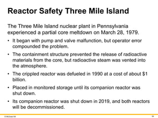 © McGraw Hill 59
Reactor Safety Three Mile Island
The Three Mile Island nuclear plant in Pennsylvania
experienced a partial core meltdown on March 28, 1979.
• It began with pump and valve malfunction, but operator error
compounded the problem.
• The containment structure prevented the release of radioactive
materials from the core, but radioactive steam was vented into
the atmosphere.
• The crippled reactor was defueled in 1990 at a cost of about $1
billion.
• Placed in monitored storage until its companion reactor was
shut down.
• Its companion reactor was shut down in 2019, and both reactors
will be decommissioned.
 