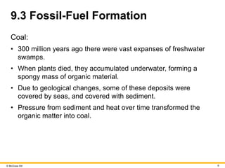© McGraw Hill 6
9.3 Fossil-Fuel Formation
Coal:
• 300 million years ago there were vast expanses of freshwater
swamps.
• When plants died, they accumulated underwater, forming a
spongy mass of organic material.
• Due to geological changes, some of these deposits were
covered by seas, and covered with sediment.
• Pressure from sediment and heat over time transformed the
organic matter into coal.
 