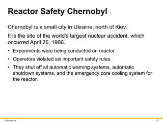 © McGraw Hill 61
Reactor Safety Chernobyl 1
Chernobyl is a small city in Ukraine, north of Kiev.
It is the site of the world’s largest nuclear accident, which
occurred April 26, 1986.
• Experiments were being conducted on reactor.
• Operators violated six important safety rules.
• They shut off all automatic warning systems, automatic
shutdown systems, and the emergency core cooling system for
the reactor.
 