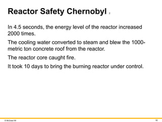 © McGraw Hill 62
Reactor Safety Chernobyl 2
In 4.5 seconds, the energy level of the reactor increased
2000 times.
The cooling water converted to steam and blew the 1000-
metric ton concrete roof from the reactor.
The reactor core caught fire.
It took 10 days to bring the burning reactor under control.
 