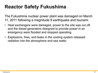 © McGraw Hill 65
Reactor Safety Fukushima 1
The Fukushima nuclear power plant was damaged on March
11, 2011 following a magnitude 9 earthquake and tsunami.
• Heat exchangers were damaged, power to the site was cut off,
and the diesel generators designed to provide power in an
emergency were flooded and stopped operating.
• Explosions, fires, and leaks in the cooling system released
radiation into the atmosphere and sea water.
 