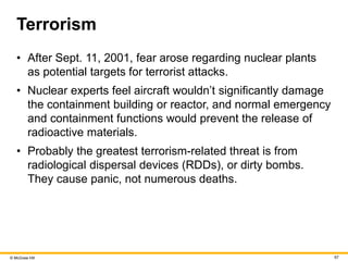© McGraw Hill 67
Terrorism
• After Sept. 11, 2001, fear arose regarding nuclear plants
as potential targets for terrorist attacks.
• Nuclear experts feel aircraft wouldn’t significantly damage
the containment building or reactor, and normal emergency
and containment functions would prevent the release of
radioactive materials.
• Probably the greatest terrorism-related threat is from
radiological dispersal devices (RDDs), or dirty bombs.
They cause panic, not numerous deaths.
 