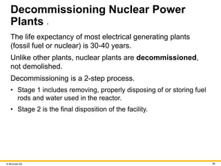 © McGraw Hill 68
Decommissioning Nuclear Power
Plants 1
The life expectancy of most electrical generating plants
(fossil fuel or nuclear) is 30-40 years.
Unlike other plants, nuclear plants are decommissioned,
not demolished.
Decommissioning is a 2-step process.
• Stage 1 includes removing, properly disposing of or storing fuel
rods and water used in the reactor.
• Stage 2 is the final disposition of the facility.
 