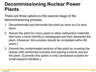 © McGraw Hill 69
Decommissioning Nuclear Power
Plants 2
There are three options to this second stage of the
decommissioning process:
1. Decontaminate and dismantle the plant as soon as it is shut
down.
2. Secure the plant for many years to allow radioactive materials
that have a short half-life to disintegrate and then dismantle the
plant. (However, this process should be completed within 60
years.).
3. Entomb the contaminated portions of the plant by covering the
reactor with reinforced concrete and placing a barrier around
the plant. (Currently this option is only considered suitable for
small research facilities.).
 