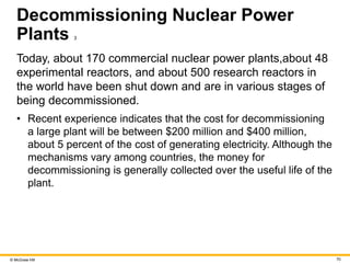 © McGraw Hill 70
Decommissioning Nuclear Power
Plants 3
Today, about 170 commercial nuclear power plants,about 48
experimental reactors, and about 500 research reactors in
the world have been shut down and are in various stages of
being decommissioned.
• Recent experience indicates that the cost for decommissioning
a large plant will be between $200 million and $400 million,
about 5 percent of the cost of generating electricity. Although the
mechanisms vary among countries, the money for
decommissioning is generally collected over the useful life of the
plant.
 