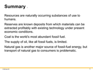 © McGraw Hill 71
Summary 1
Resources are naturally occurring substances of use to
humans.
Reserves are known deposits from which materials can be
extracted profitably with existing technology under present
economic conditions.
Coal is the world’s most abundant fossil fuel.
The supply of oil, like all fossil fuels, is limited.
Natural gas is another major source of fossil-fuel energy, but
transport of natural gas to consumers is problematic.
 