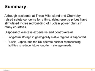 © McGraw Hill 73
Summary 3
Although accidents at Three Mile Island and Chernobyl
raised safety concerns for a time, rising energy prices have
stimulated increased building of nuclear power plants in
many countries.
Disposal of waste is expensive and controversial.
• Long-term storage in geologically stable regions is supported.
• Russia, Japan, and the UK operate nuclear reprocessing
facilities to reduce future long-term storage needs.
 