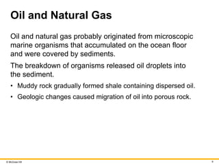 © McGraw Hill 9
Oil and Natural Gas
Oil and natural gas probably originated from microscopic
marine organisms that accumulated on the ocean floor
and were covered by sediments.
The breakdown of organisms released oil droplets into
the sediment.
• Muddy rock gradually formed shale containing dispersed oil.
• Geologic changes caused migration of oil into porous rock.
 