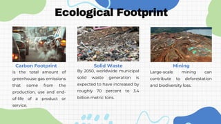 is the total amount of
greenhouse gas emissions
that come from the
production, use and end-
of-life of a product or
service.
Ecological Footprint
Carbon Footprint Solid Waste
By 2050, worldwide municipal
solid waste generation is
expected to have increased by
roughly 70 percent to 3.4
billion metric tons.
Mining
Large-scale mining can
contribute to deforestation
and biodiversity loss.
 