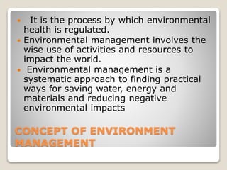CONCEPT OF ENVIRONMENT
MANAGEMENT
 It is the process by which environmental
health is regulated.
 Environmental management involves the
wise use of activities and resources to
impact the world.
 Environmental management is a
systematic approach to finding practical
ways for saving water, energy and
materials and reducing negative
environmental impacts
 