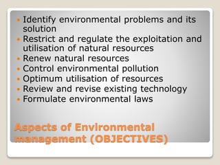 Aspects of Environmental
management (OBJECTIVES)
 Identify environmental problems and its
solution
 Restrict and regulate the exploitation and
utilisation of natural resources
 Renew natural resources
 Control environmental pollution
 Optimum utilisation of resources
 Review and revise existing technology
 Formulate environmental laws
 