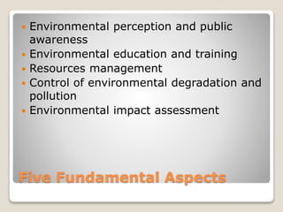 Five Fundamental Aspects
 Environmental perception and public
awareness
 Environmental education and training
 Resources management
 Control of environmental degradation and
pollution
 Environmental impact assessment
 
