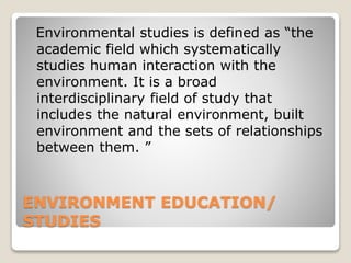 ENVIRONMENT EDUCATION/
STUDIES
Environmental studies is defined as “the
academic field which systematically
studies human interaction with the
environment. It is a broad
interdisciplinary field of study that
includes the natural environment, built
environment and the sets of relationships
between them. ”
 