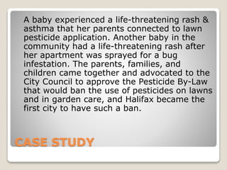 CASE STUDY
A baby experienced a life-threatening rash &
asthma that her parents connected to lawn
pesticide application. Another baby in the
community had a life-threatening rash after
her apartment was sprayed for a bug
infestation. The parents, families, and
children came together and advocated to the
City Council to approve the Pesticide By-Law
that would ban the use of pesticides on lawns
and in garden care, and Halifax became the
first city to have such a ban.
 