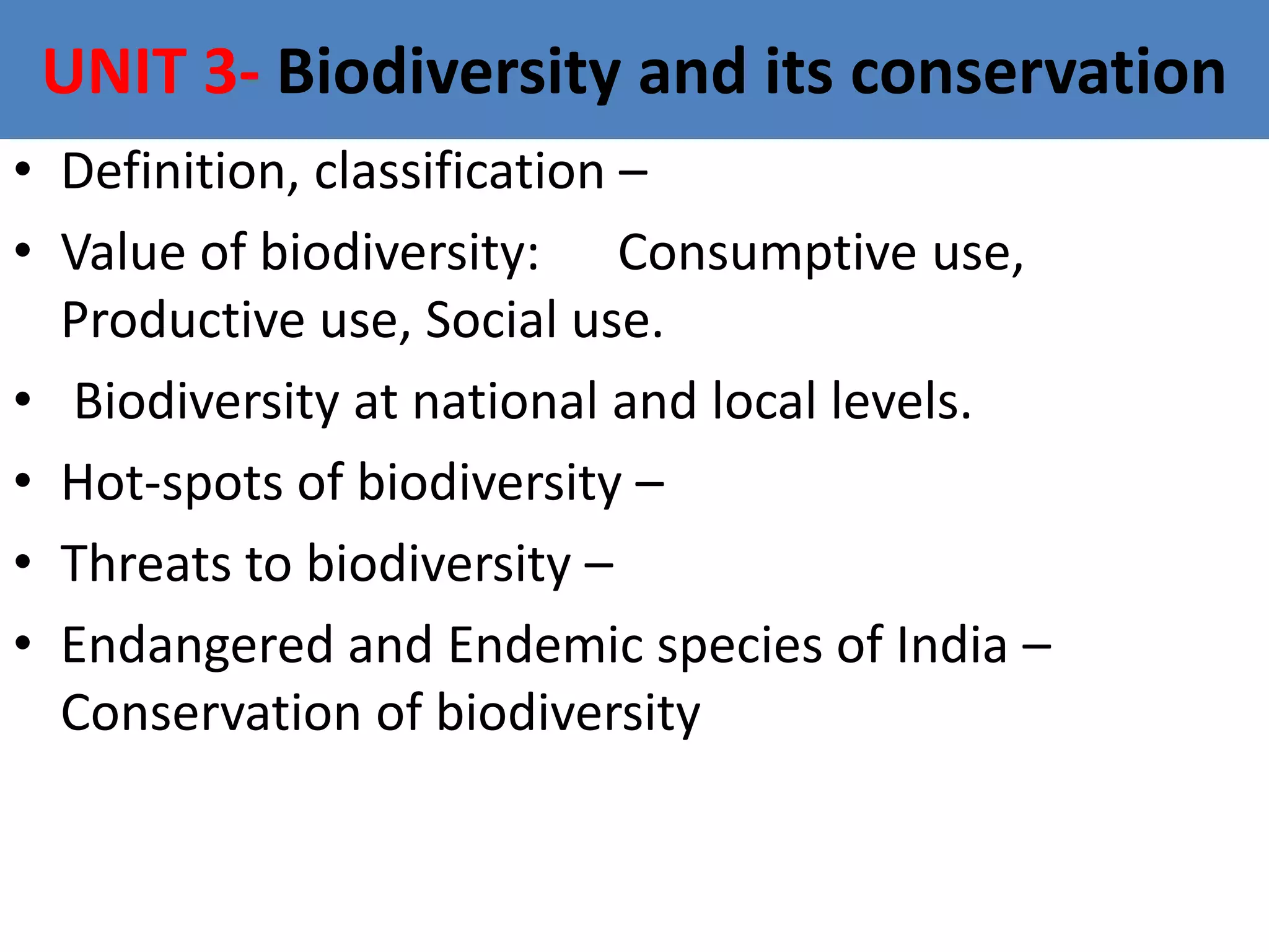 UNIT 3- Biodiversity and its conservation
• Definition, classification –
• Value of biodiversity: Consumptive use,
Productive use, Social use.
• Biodiversity at national and local levels.
• Hot-spots of biodiversity –
• Threats to biodiversity –
• Endangered and Endemic species of India –
Conservation of biodiversity
 