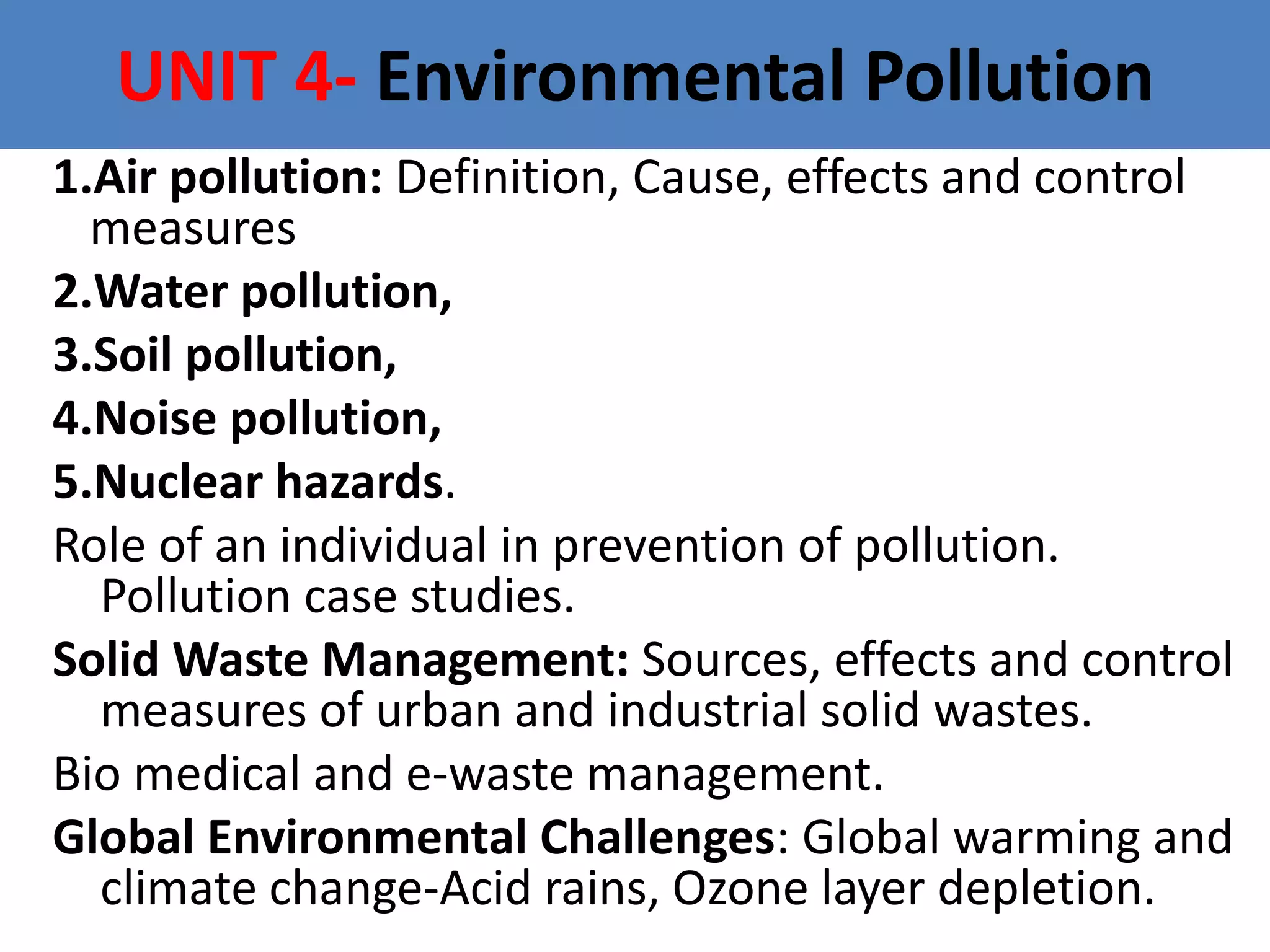 UNIT 4- Environmental Pollution
1.Air pollution: Definition, Cause, effects and control
measures
2.Water pollution,
3.Soil pollution,
4.Noise pollution,
5.Nuclear hazards.
Role of an individual in prevention of pollution.
Pollution case studies.
Solid Waste Management: Sources, effects and control
measures of urban and industrial solid wastes.
Bio medical and e-waste management.
Global Environmental Challenges: Global warming and
climate change-Acid rains, Ozone layer depletion.
 
