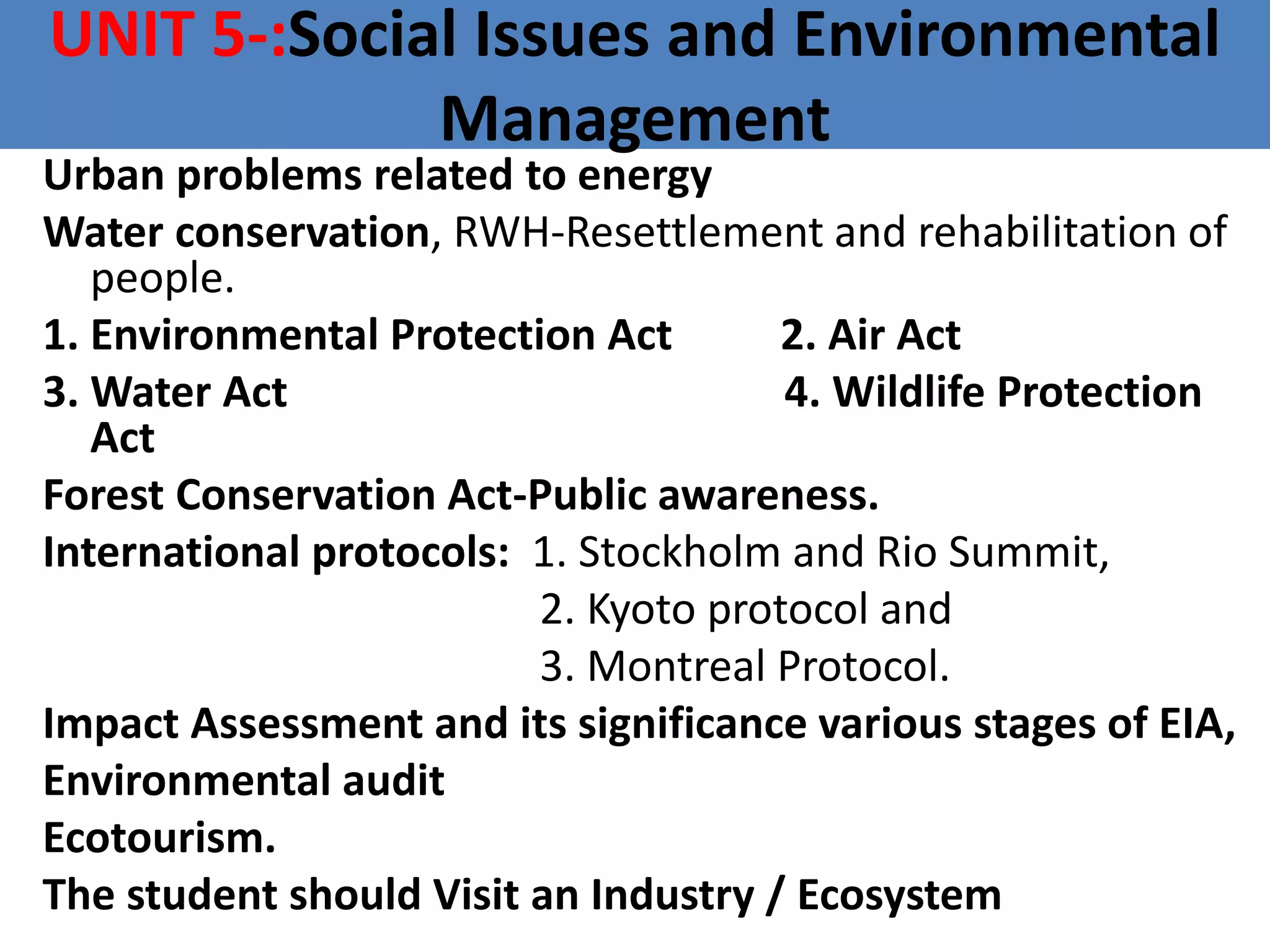 UNIT 5-:Social Issues and Environmental
Management
Urban problems related to energy
Water conservation, RWH-Resettlement and rehabilitation of
people.
1. Environmental Protection Act 2. Air Act
3. Water Act 4. Wildlife Protection
Act
Forest Conservation Act-Public awareness.
International protocols: 1. Stockholm and Rio Summit,
2. Kyoto protocol and
3. Montreal Protocol.
Impact Assessment and its significance various stages of EIA,
Environmental audit
Ecotourism.
The student should Visit an Industry / Ecosystem
 