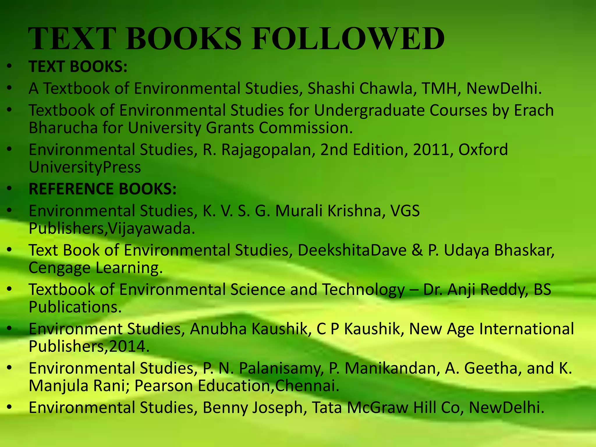 TEXT BOOKS FOLLOWED
• TEXT BOOKS:
• A Textbook of Environmental Studies, Shashi Chawla, TMH, NewDelhi.
• Textbook of Environmental Studies for Undergraduate Courses by Erach
Bharucha for University Grants Commission.
• Environmental Studies, R. Rajagopalan, 2nd Edition, 2011, Oxford
UniversityPress
• REFERENCE BOOKS:
• Environmental Studies, K. V. S. G. Murali Krishna, VGS
Publishers,Vijayawada.
• Text Book of Environmental Studies, DeekshitaDave & P. Udaya Bhaskar,
Cengage Learning.
• Textbook of Environmental Science and Technology – Dr. Anji Reddy, BS
Publications.
• Environment Studies, Anubha Kaushik, C P Kaushik, New Age International
Publishers,2014.
• Environmental Studies, P. N. Palanisamy, P. Manikandan, A. Geetha, and K.
Manjula Rani; Pearson Education,Chennai.
• Environmental Studies, Benny Joseph, Tata McGraw Hill Co, NewDelhi.
 
