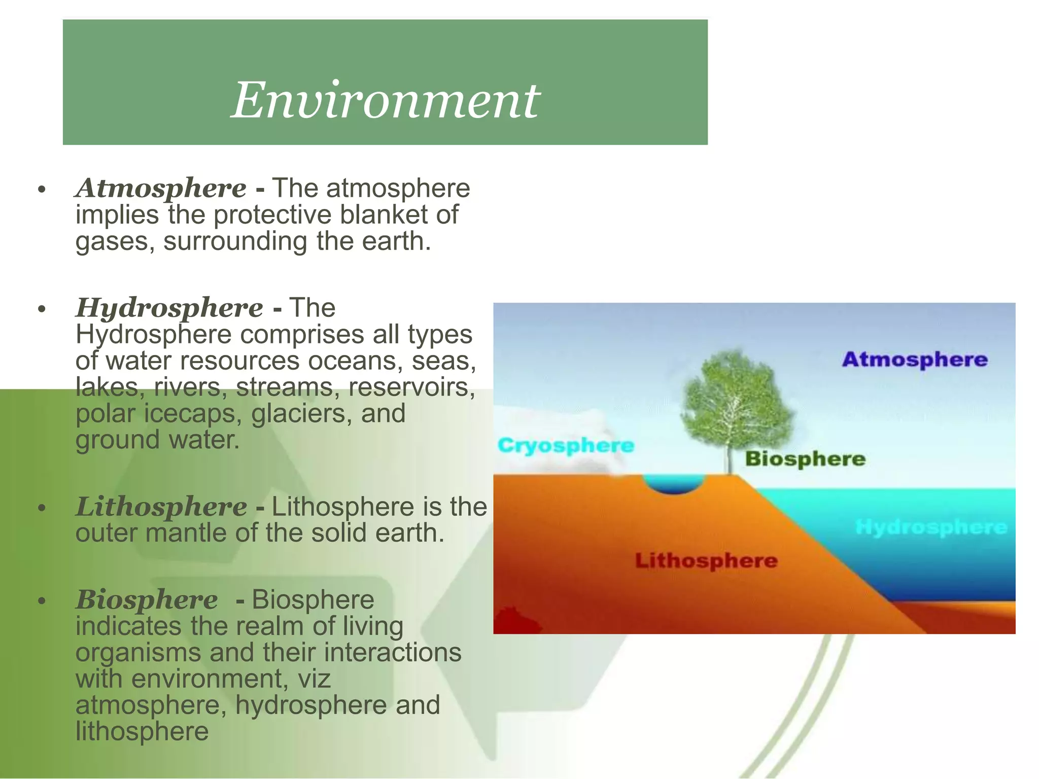 Environment
• Atmosphere - The atmosphere
implies the protective blanket of
gases, surrounding the earth.
• Hydrosphere - The
Hydrosphere comprises all types
of water resources oceans, seas,
lakes, rivers, streams, reservoirs,
polar icecaps, glaciers, and
ground water.
• Lithosphere - Lithosphere is the
outer mantle of the solid earth.
• Biosphere - Biosphere
indicates the realm of living
organisms and their interactions
with environment, viz
atmosphere, hydrosphere and
lithosphere
 