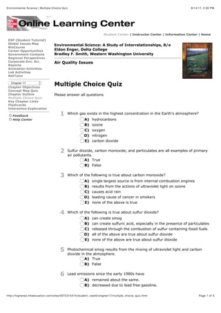 8/14/17, 2:30 PMEnvironmental Science | Multiple Choice Quiz
Page 1 of 3http://highered.mheducation.com/sites/0072315474/student_view0/chapter17/multiple_choice_quiz.html
Student Center | Instructor Center | Information Center | Home
ESP (Student Tutorial)
Global Issues Map
BioCourse
Career Opportunities
Government Contacts
Regional Perspectives
Corporate Env. Sci.
Reports
Animation Activities
Lab Activities
NetTutor
Chapter 17
Chapter Objectives
Concept Map Quiz
Chapter Outline
Multiple Choice Quiz
Key Chapter Links
Flashcards
Interactive Exploration
Feedback
Help Center
Environmental Science: A Study of Interrelationships, 8/e
Eldon Enger, Delta College
Bradley F. Smith, Western Washington University
Air Quality Issues
Multiple Choice Quiz
Please answer all questions
1 Which gas exists in the highest concentration in the Earth's atmosphere?
A) hydrocarbons
B) ozone
C) oxygen
D) nitrogen
E) carbon dioxide
2 Sulfur dioxide, carbon monoxide, and particulates are all examples of primary
air pollutants.
A) True
B) False
3 Which of the following is true about carbon monoxide?
A) single largest source is from internal combustion engines
B) results from the actions of ultraviolet light on ozone
C) causes acid rain
D) leading cause of cancer in smokers
E) none of the above is true
4 Which of the following is true about sulfur dioxide?
A) can create smog
B) can create sulfuric acid, especially in the presence of particulates
C) released through the combustion of sulfur containing fossil fuels
D) all of the above are true about sulfur dioxide
E) none of the above are true about sulfur dioxide
5 Photochemical smog results from the mixing of ultraviolet light and carbon
dioxide in the atmosphere.
A) True
B) False
6 Lead emissions since the early 1980s have
A) remained about the same.
B) decreased due to lead free gasoline.
 