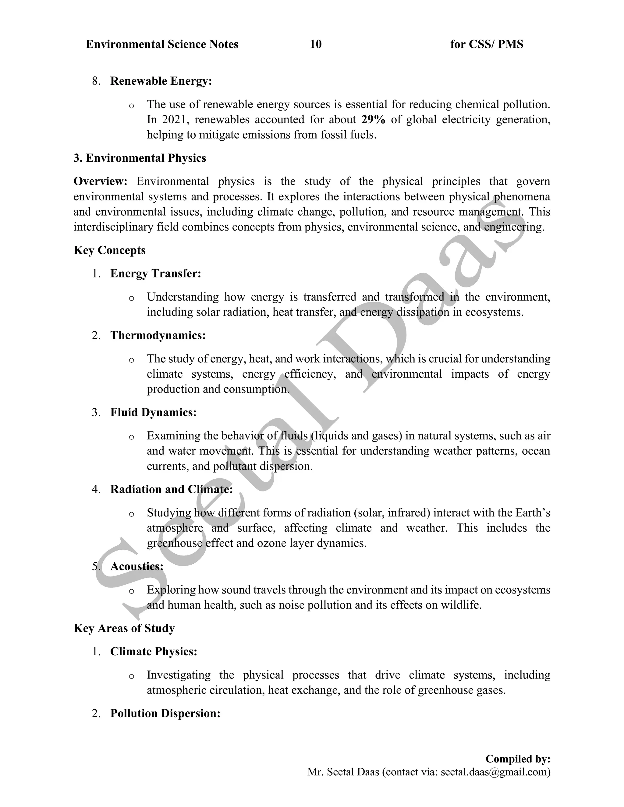Environmental Science Notes 10 for CSS/ PMS
Compiled by:
Mr. Seetal Daas (contact via: seetal.daas@gmail.com)
8. Renewable Energy:
o The use of renewable energy sources is essential for reducing chemical pollution.
In 2021, renewables accounted for about 29% of global electricity generation,
helping to mitigate emissions from fossil fuels.
3. Environmental Physics
Overview: Environmental physics is the study of the physical principles that govern
environmental systems and processes. It explores the interactions between physical phenomena
and environmental issues, including climate change, pollution, and resource management. This
interdisciplinary field combines concepts from physics, environmental science, and engineering.
Key Concepts
1. Energy Transfer:
o Understanding how energy is transferred and transformed in the environment,
including solar radiation, heat transfer, and energy dissipation in ecosystems.
2. Thermodynamics:
o The study of energy, heat, and work interactions, which is crucial for understanding
climate systems, energy efficiency, and environmental impacts of energy
production and consumption.
3. Fluid Dynamics:
o Examining the behavior of fluids (liquids and gases) in natural systems, such as air
and water movement. This is essential for understanding weather patterns, ocean
currents, and pollutant dispersion.
4. Radiation and Climate:
o Studying how different forms of radiation (solar, infrared) interact with the Earth’s
atmosphere and surface, affecting climate and weather. This includes the
greenhouse effect and ozone layer dynamics.
5. Acoustics:
o Exploring how sound travels through the environment and its impact on ecosystems
and human health, such as noise pollution and its effects on wildlife.
Key Areas of Study
1. Climate Physics:
o Investigating the physical processes that drive climate systems, including
atmospheric circulation, heat exchange, and the role of greenhouse gases.
2. Pollution Dispersion:
 