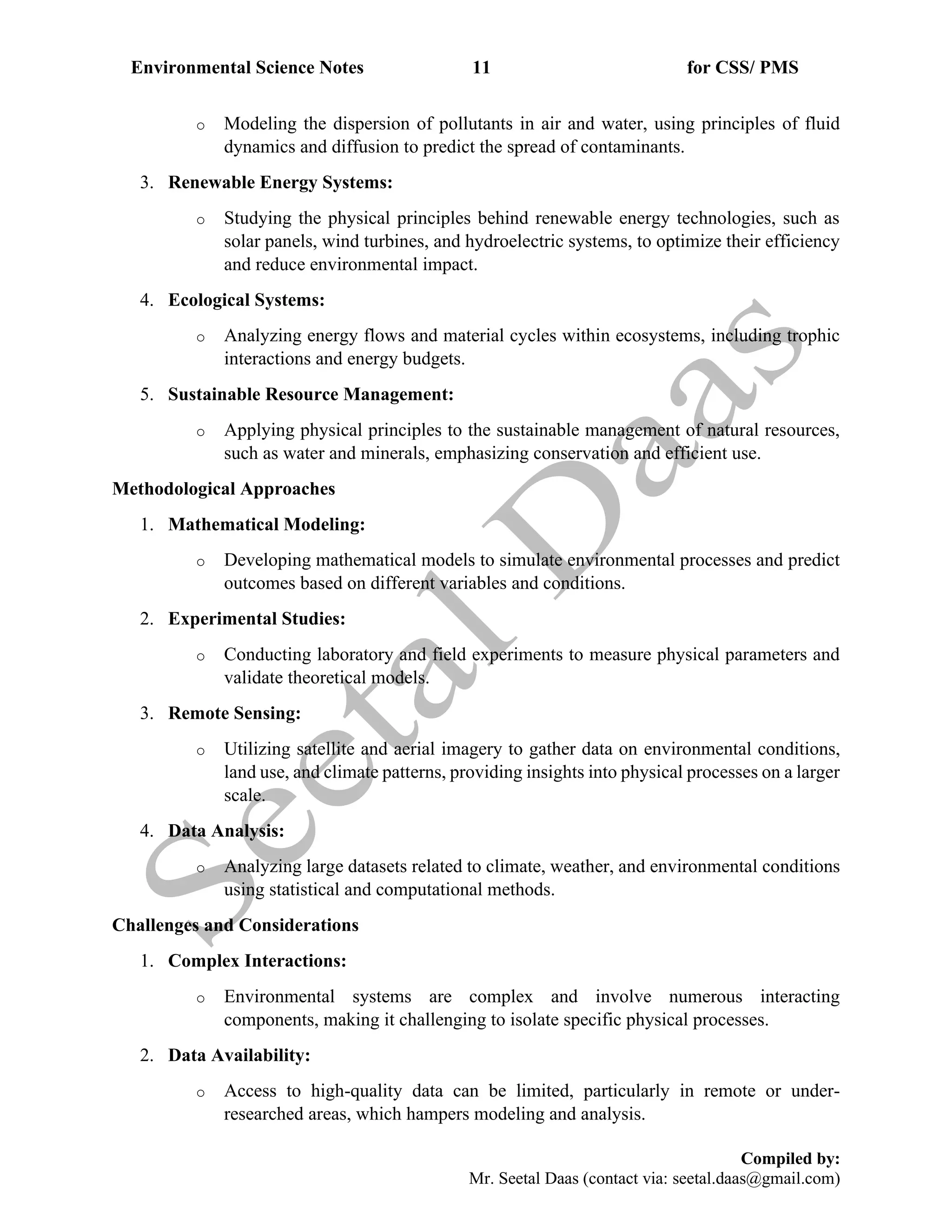 Environmental Science Notes 11 for CSS/ PMS
Compiled by:
Mr. Seetal Daas (contact via: seetal.daas@gmail.com)
o Modeling the dispersion of pollutants in air and water, using principles of fluid
dynamics and diffusion to predict the spread of contaminants.
3. Renewable Energy Systems:
o Studying the physical principles behind renewable energy technologies, such as
solar panels, wind turbines, and hydroelectric systems, to optimize their efficiency
and reduce environmental impact.
4. Ecological Systems:
o Analyzing energy flows and material cycles within ecosystems, including trophic
interactions and energy budgets.
5. Sustainable Resource Management:
o Applying physical principles to the sustainable management of natural resources,
such as water and minerals, emphasizing conservation and efficient use.
Methodological Approaches
1. Mathematical Modeling:
o Developing mathematical models to simulate environmental processes and predict
outcomes based on different variables and conditions.
2. Experimental Studies:
o Conducting laboratory and field experiments to measure physical parameters and
validate theoretical models.
3. Remote Sensing:
o Utilizing satellite and aerial imagery to gather data on environmental conditions,
land use, and climate patterns, providing insights into physical processes on a larger
scale.
4. Data Analysis:
o Analyzing large datasets related to climate, weather, and environmental conditions
using statistical and computational methods.
Challenges and Considerations
1. Complex Interactions:
o Environmental systems are complex and involve numerous interacting
components, making it challenging to isolate specific physical processes.
2. Data Availability:
o Access to high-quality data can be limited, particularly in remote or under-
researched areas, which hampers modeling and analysis.
 