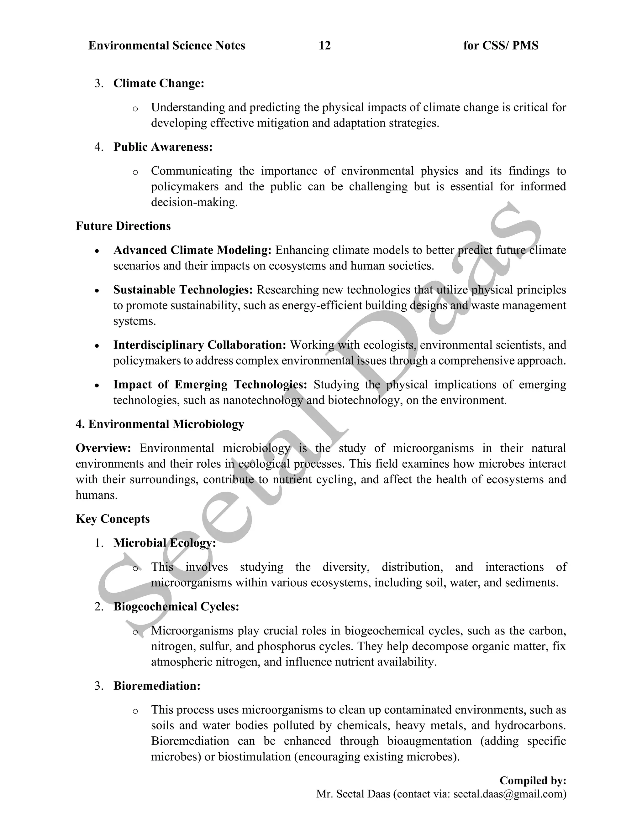Environmental Science Notes 12 for CSS/ PMS
Compiled by:
Mr. Seetal Daas (contact via: seetal.daas@gmail.com)
3. Climate Change:
o Understanding and predicting the physical impacts of climate change is critical for
developing effective mitigation and adaptation strategies.
4. Public Awareness:
o Communicating the importance of environmental physics and its findings to
policymakers and the public can be challenging but is essential for informed
decision-making.
Future Directions
• Advanced Climate Modeling: Enhancing climate models to better predict future climate
scenarios and their impacts on ecosystems and human societies.
• Sustainable Technologies: Researching new technologies that utilize physical principles
to promote sustainability, such as energy-efficient building designs and waste management
systems.
• Interdisciplinary Collaboration: Working with ecologists, environmental scientists, and
policymakers to address complex environmental issues through a comprehensive approach.
• Impact of Emerging Technologies: Studying the physical implications of emerging
technologies, such as nanotechnology and biotechnology, on the environment.
4. Environmental Microbiology
Overview: Environmental microbiology is the study of microorganisms in their natural
environments and their roles in ecological processes. This field examines how microbes interact
with their surroundings, contribute to nutrient cycling, and affect the health of ecosystems and
humans.
Key Concepts
1. Microbial Ecology:
o This involves studying the diversity, distribution, and interactions of
microorganisms within various ecosystems, including soil, water, and sediments.
2. Biogeochemical Cycles:
o Microorganisms play crucial roles in biogeochemical cycles, such as the carbon,
nitrogen, sulfur, and phosphorus cycles. They help decompose organic matter, fix
atmospheric nitrogen, and influence nutrient availability.
3. Bioremediation:
o This process uses microorganisms to clean up contaminated environments, such as
soils and water bodies polluted by chemicals, heavy metals, and hydrocarbons.
Bioremediation can be enhanced through bioaugmentation (adding specific
microbes) or biostimulation (encouraging existing microbes).
 