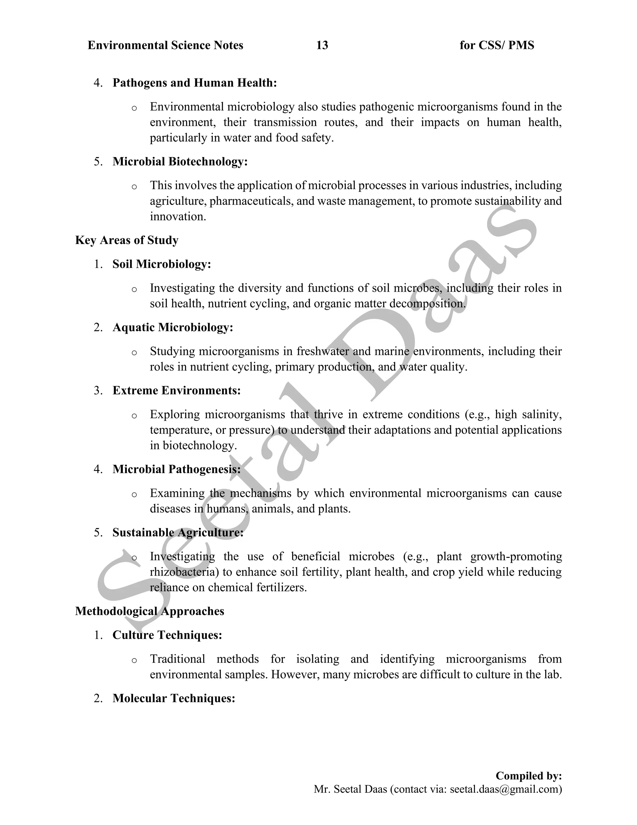 Environmental Science Notes 13 for CSS/ PMS
Compiled by:
Mr. Seetal Daas (contact via: seetal.daas@gmail.com)
4. Pathogens and Human Health:
o Environmental microbiology also studies pathogenic microorganisms found in the
environment, their transmission routes, and their impacts on human health,
particularly in water and food safety.
5. Microbial Biotechnology:
o This involves the application of microbial processes in various industries, including
agriculture, pharmaceuticals, and waste management, to promote sustainability and
innovation.
Key Areas of Study
1. Soil Microbiology:
o Investigating the diversity and functions of soil microbes, including their roles in
soil health, nutrient cycling, and organic matter decomposition.
2. Aquatic Microbiology:
o Studying microorganisms in freshwater and marine environments, including their
roles in nutrient cycling, primary production, and water quality.
3. Extreme Environments:
o Exploring microorganisms that thrive in extreme conditions (e.g., high salinity,
temperature, or pressure) to understand their adaptations and potential applications
in biotechnology.
4. Microbial Pathogenesis:
o Examining the mechanisms by which environmental microorganisms can cause
diseases in humans, animals, and plants.
5. Sustainable Agriculture:
o Investigating the use of beneficial microbes (e.g., plant growth-promoting
rhizobacteria) to enhance soil fertility, plant health, and crop yield while reducing
reliance on chemical fertilizers.
Methodological Approaches
1. Culture Techniques:
o Traditional methods for isolating and identifying microorganisms from
environmental samples. However, many microbes are difficult to culture in the lab.
2. Molecular Techniques:
 