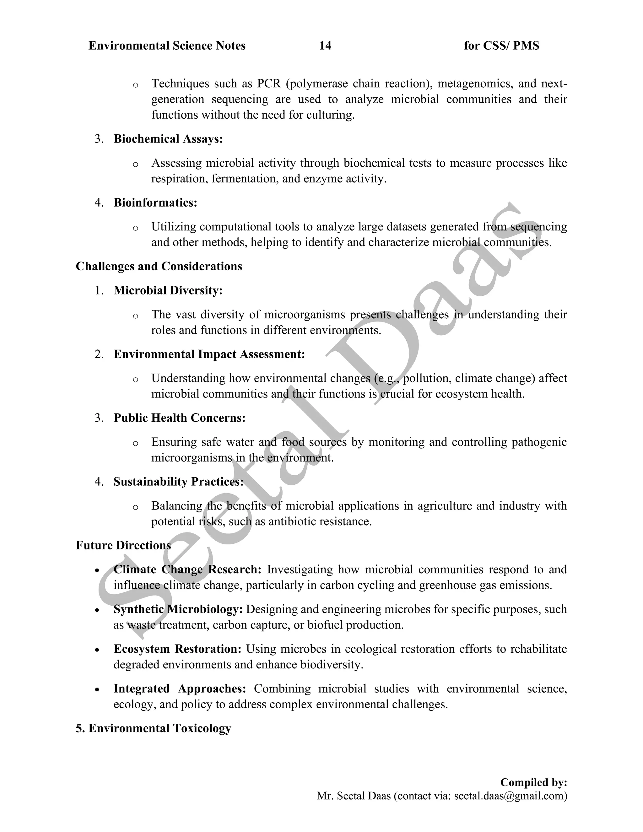 Environmental Science Notes 14 for CSS/ PMS
Compiled by:
Mr. Seetal Daas (contact via: seetal.daas@gmail.com)
o Techniques such as PCR (polymerase chain reaction), metagenomics, and next-
generation sequencing are used to analyze microbial communities and their
functions without the need for culturing.
3. Biochemical Assays:
o Assessing microbial activity through biochemical tests to measure processes like
respiration, fermentation, and enzyme activity.
4. Bioinformatics:
o Utilizing computational tools to analyze large datasets generated from sequencing
and other methods, helping to identify and characterize microbial communities.
Challenges and Considerations
1. Microbial Diversity:
o The vast diversity of microorganisms presents challenges in understanding their
roles and functions in different environments.
2. Environmental Impact Assessment:
o Understanding how environmental changes (e.g., pollution, climate change) affect
microbial communities and their functions is crucial for ecosystem health.
3. Public Health Concerns:
o Ensuring safe water and food sources by monitoring and controlling pathogenic
microorganisms in the environment.
4. Sustainability Practices:
o Balancing the benefits of microbial applications in agriculture and industry with
potential risks, such as antibiotic resistance.
Future Directions
• Climate Change Research: Investigating how microbial communities respond to and
influence climate change, particularly in carbon cycling and greenhouse gas emissions.
• Synthetic Microbiology: Designing and engineering microbes for specific purposes, such
as waste treatment, carbon capture, or biofuel production.
• Ecosystem Restoration: Using microbes in ecological restoration efforts to rehabilitate
degraded environments and enhance biodiversity.
• Integrated Approaches: Combining microbial studies with environmental science,
ecology, and policy to address complex environmental challenges.
5. Environmental Toxicology
 