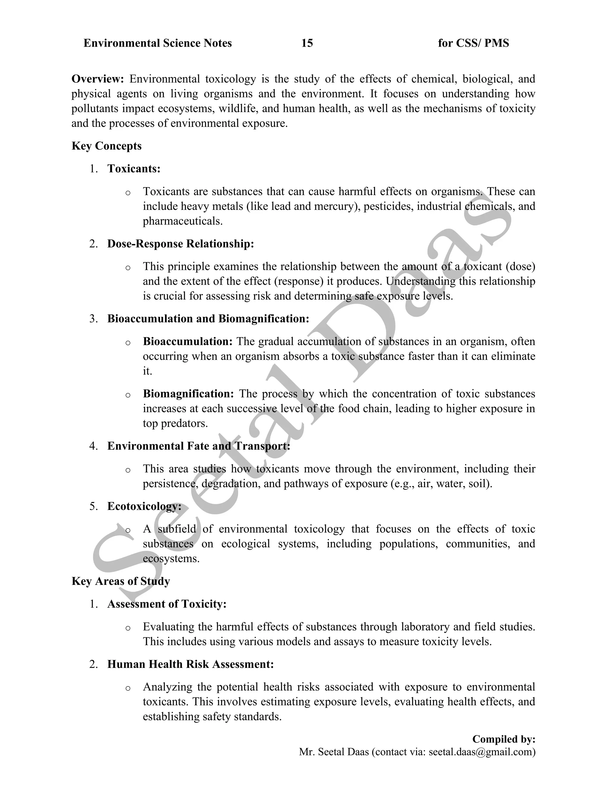 Environmental Science Notes 15 for CSS/ PMS
Compiled by:
Mr. Seetal Daas (contact via: seetal.daas@gmail.com)
Overview: Environmental toxicology is the study of the effects of chemical, biological, and
physical agents on living organisms and the environment. It focuses on understanding how
pollutants impact ecosystems, wildlife, and human health, as well as the mechanisms of toxicity
and the processes of environmental exposure.
Key Concepts
1. Toxicants:
o Toxicants are substances that can cause harmful effects on organisms. These can
include heavy metals (like lead and mercury), pesticides, industrial chemicals, and
pharmaceuticals.
2. Dose-Response Relationship:
o This principle examines the relationship between the amount of a toxicant (dose)
and the extent of the effect (response) it produces. Understanding this relationship
is crucial for assessing risk and determining safe exposure levels.
3. Bioaccumulation and Biomagnification:
o Bioaccumulation: The gradual accumulation of substances in an organism, often
occurring when an organism absorbs a toxic substance faster than it can eliminate
it.
o Biomagnification: The process by which the concentration of toxic substances
increases at each successive level of the food chain, leading to higher exposure in
top predators.
4. Environmental Fate and Transport:
o This area studies how toxicants move through the environment, including their
persistence, degradation, and pathways of exposure (e.g., air, water, soil).
5. Ecotoxicology:
o A subfield of environmental toxicology that focuses on the effects of toxic
substances on ecological systems, including populations, communities, and
ecosystems.
Key Areas of Study
1. Assessment of Toxicity:
o Evaluating the harmful effects of substances through laboratory and field studies.
This includes using various models and assays to measure toxicity levels.
2. Human Health Risk Assessment:
o Analyzing the potential health risks associated with exposure to environmental
toxicants. This involves estimating exposure levels, evaluating health effects, and
establishing safety standards.
 
