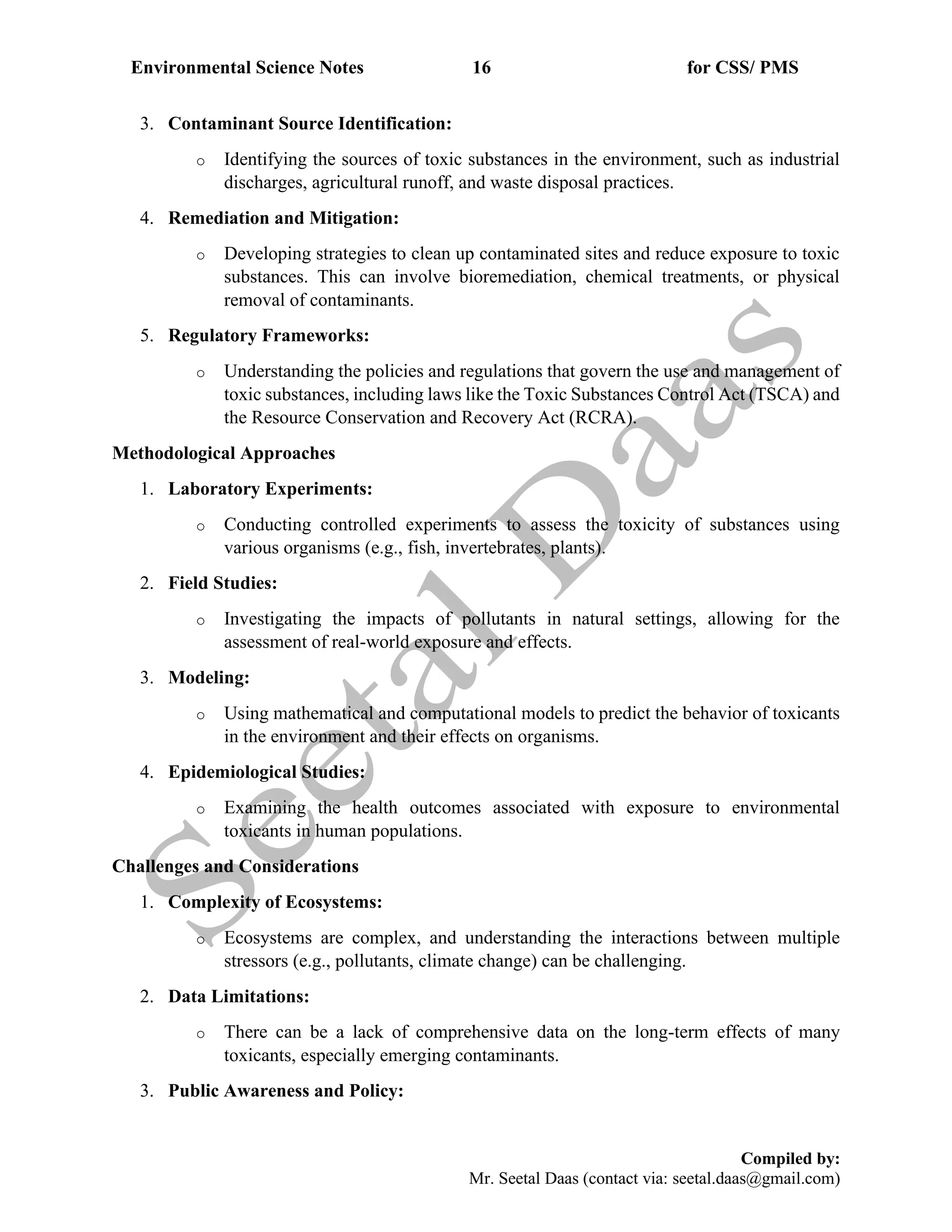 Environmental Science Notes 16 for CSS/ PMS
Compiled by:
Mr. Seetal Daas (contact via: seetal.daas@gmail.com)
3. Contaminant Source Identification:
o Identifying the sources of toxic substances in the environment, such as industrial
discharges, agricultural runoff, and waste disposal practices.
4. Remediation and Mitigation:
o Developing strategies to clean up contaminated sites and reduce exposure to toxic
substances. This can involve bioremediation, chemical treatments, or physical
removal of contaminants.
5. Regulatory Frameworks:
o Understanding the policies and regulations that govern the use and management of
toxic substances, including laws like the Toxic Substances Control Act (TSCA) and
the Resource Conservation and Recovery Act (RCRA).
Methodological Approaches
1. Laboratory Experiments:
o Conducting controlled experiments to assess the toxicity of substances using
various organisms (e.g., fish, invertebrates, plants).
2. Field Studies:
o Investigating the impacts of pollutants in natural settings, allowing for the
assessment of real-world exposure and effects.
3. Modeling:
o Using mathematical and computational models to predict the behavior of toxicants
in the environment and their effects on organisms.
4. Epidemiological Studies:
o Examining the health outcomes associated with exposure to environmental
toxicants in human populations.
Challenges and Considerations
1. Complexity of Ecosystems:
o Ecosystems are complex, and understanding the interactions between multiple
stressors (e.g., pollutants, climate change) can be challenging.
2. Data Limitations:
o There can be a lack of comprehensive data on the long-term effects of many
toxicants, especially emerging contaminants.
3. Public Awareness and Policy:
 