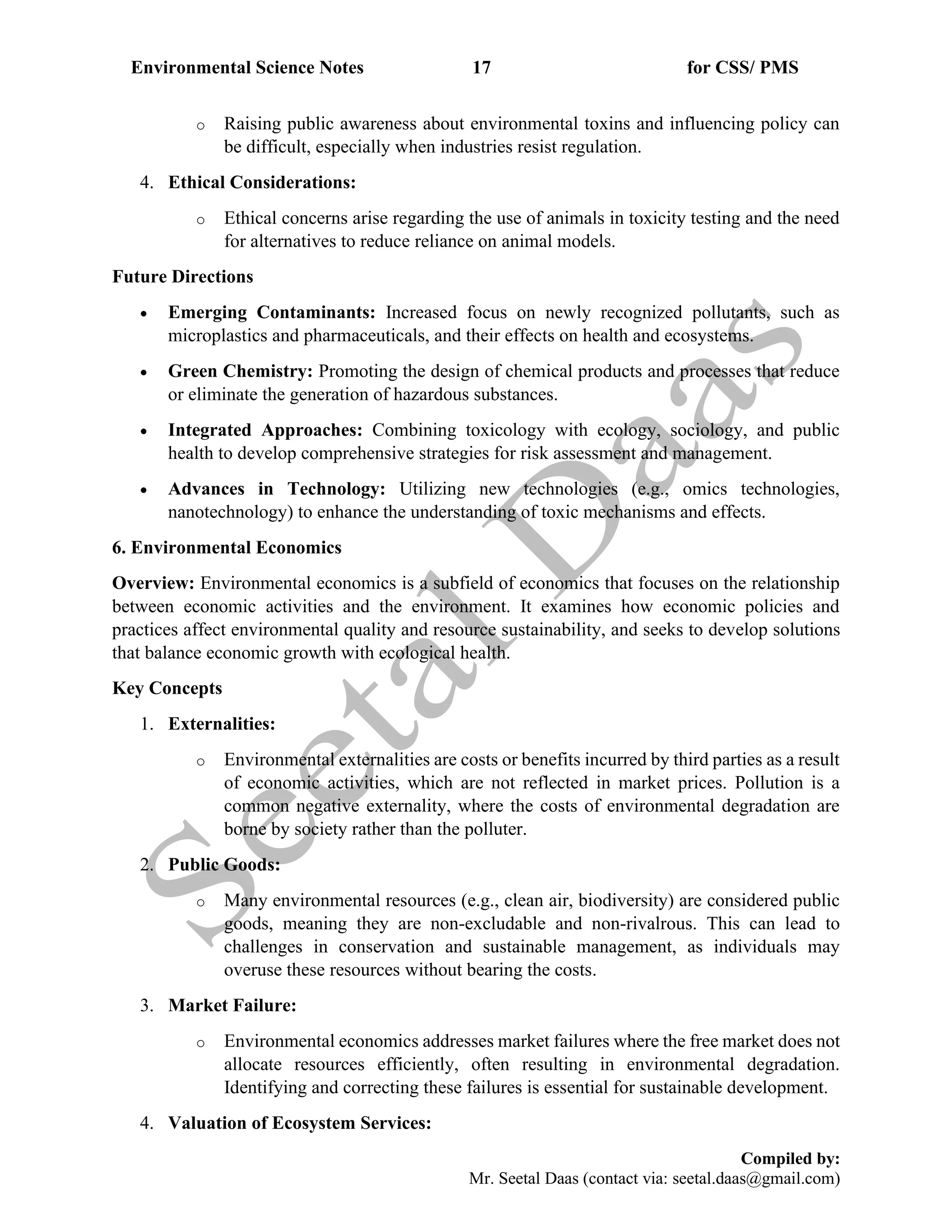 Environmental Science Notes 17 for CSS/ PMS
Compiled by:
Mr. Seetal Daas (contact via: seetal.daas@gmail.com)
o Raising public awareness about environmental toxins and influencing policy can
be difficult, especially when industries resist regulation.
4. Ethical Considerations:
o Ethical concerns arise regarding the use of animals in toxicity testing and the need
for alternatives to reduce reliance on animal models.
Future Directions
• Emerging Contaminants: Increased focus on newly recognized pollutants, such as
microplastics and pharmaceuticals, and their effects on health and ecosystems.
• Green Chemistry: Promoting the design of chemical products and processes that reduce
or eliminate the generation of hazardous substances.
• Integrated Approaches: Combining toxicology with ecology, sociology, and public
health to develop comprehensive strategies for risk assessment and management.
• Advances in Technology: Utilizing new technologies (e.g., omics technologies,
nanotechnology) to enhance the understanding of toxic mechanisms and effects.
6. Environmental Economics
Overview: Environmental economics is a subfield of economics that focuses on the relationship
between economic activities and the environment. It examines how economic policies and
practices affect environmental quality and resource sustainability, and seeks to develop solutions
that balance economic growth with ecological health.
Key Concepts
1. Externalities:
o Environmental externalities are costs or benefits incurred by third parties as a result
of economic activities, which are not reflected in market prices. Pollution is a
common negative externality, where the costs of environmental degradation are
borne by society rather than the polluter.
2. Public Goods:
o Many environmental resources (e.g., clean air, biodiversity) are considered public
goods, meaning they are non-excludable and non-rivalrous. This can lead to
challenges in conservation and sustainable management, as individuals may
overuse these resources without bearing the costs.
3. Market Failure:
o Environmental economics addresses market failures where the free market does not
allocate resources efficiently, often resulting in environmental degradation.
Identifying and correcting these failures is essential for sustainable development.
4. Valuation of Ecosystem Services:
 