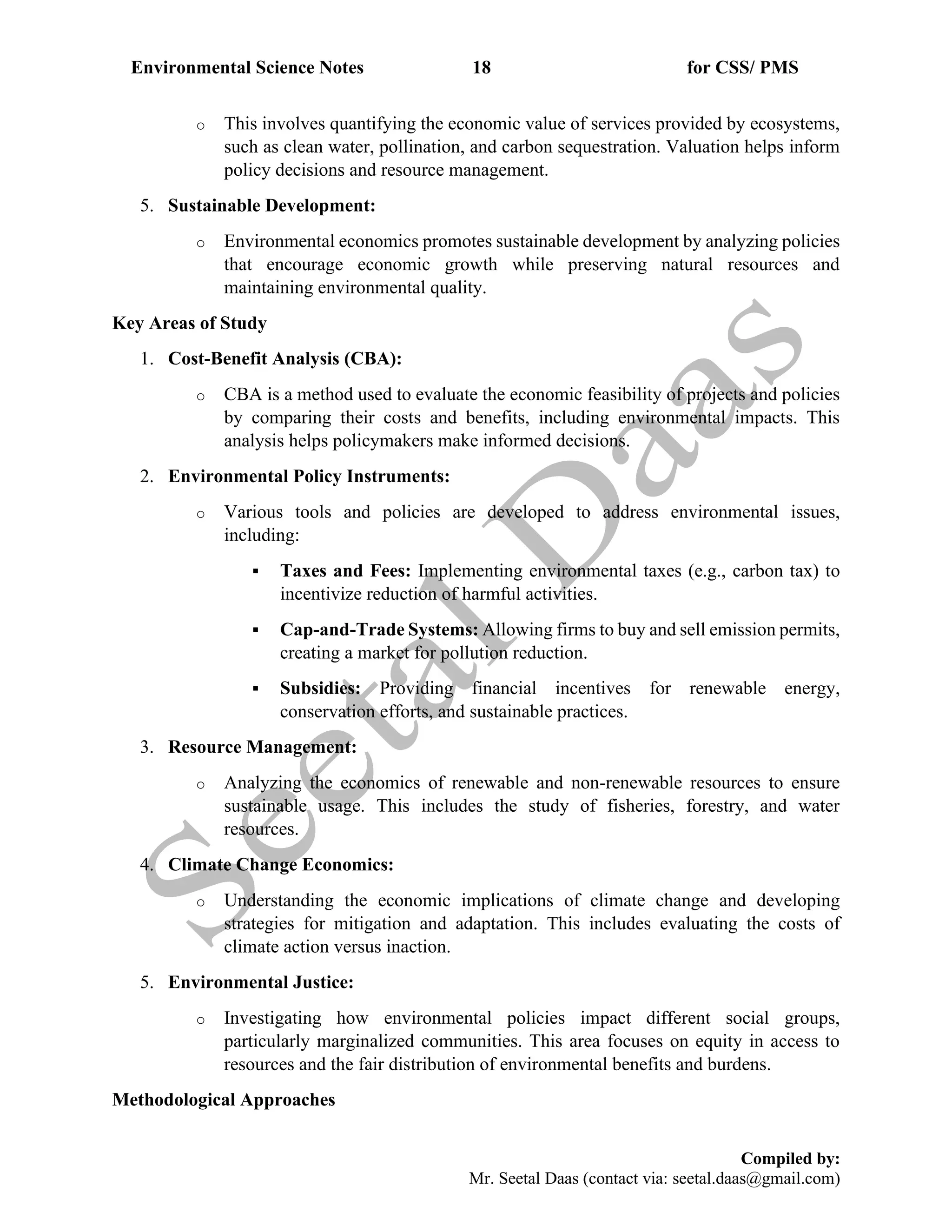 Environmental Science Notes 18 for CSS/ PMS
Compiled by:
Mr. Seetal Daas (contact via: seetal.daas@gmail.com)
o This involves quantifying the economic value of services provided by ecosystems,
such as clean water, pollination, and carbon sequestration. Valuation helps inform
policy decisions and resource management.
5. Sustainable Development:
o Environmental economics promotes sustainable development by analyzing policies
that encourage economic growth while preserving natural resources and
maintaining environmental quality.
Key Areas of Study
1. Cost-Benefit Analysis (CBA):
o CBA is a method used to evaluate the economic feasibility of projects and policies
by comparing their costs and benefits, including environmental impacts. This
analysis helps policymakers make informed decisions.
2. Environmental Policy Instruments:
o Various tools and policies are developed to address environmental issues,
including:
▪ Taxes and Fees: Implementing environmental taxes (e.g., carbon tax) to
incentivize reduction of harmful activities.
▪ Cap-and-Trade Systems: Allowing firms to buy and sell emission permits,
creating a market for pollution reduction.
▪ Subsidies: Providing financial incentives for renewable energy,
conservation efforts, and sustainable practices.
3. Resource Management:
o Analyzing the economics of renewable and non-renewable resources to ensure
sustainable usage. This includes the study of fisheries, forestry, and water
resources.
4. Climate Change Economics:
o Understanding the economic implications of climate change and developing
strategies for mitigation and adaptation. This includes evaluating the costs of
climate action versus inaction.
5. Environmental Justice:
o Investigating how environmental policies impact different social groups,
particularly marginalized communities. This area focuses on equity in access to
resources and the fair distribution of environmental benefits and burdens.
Methodological Approaches
 