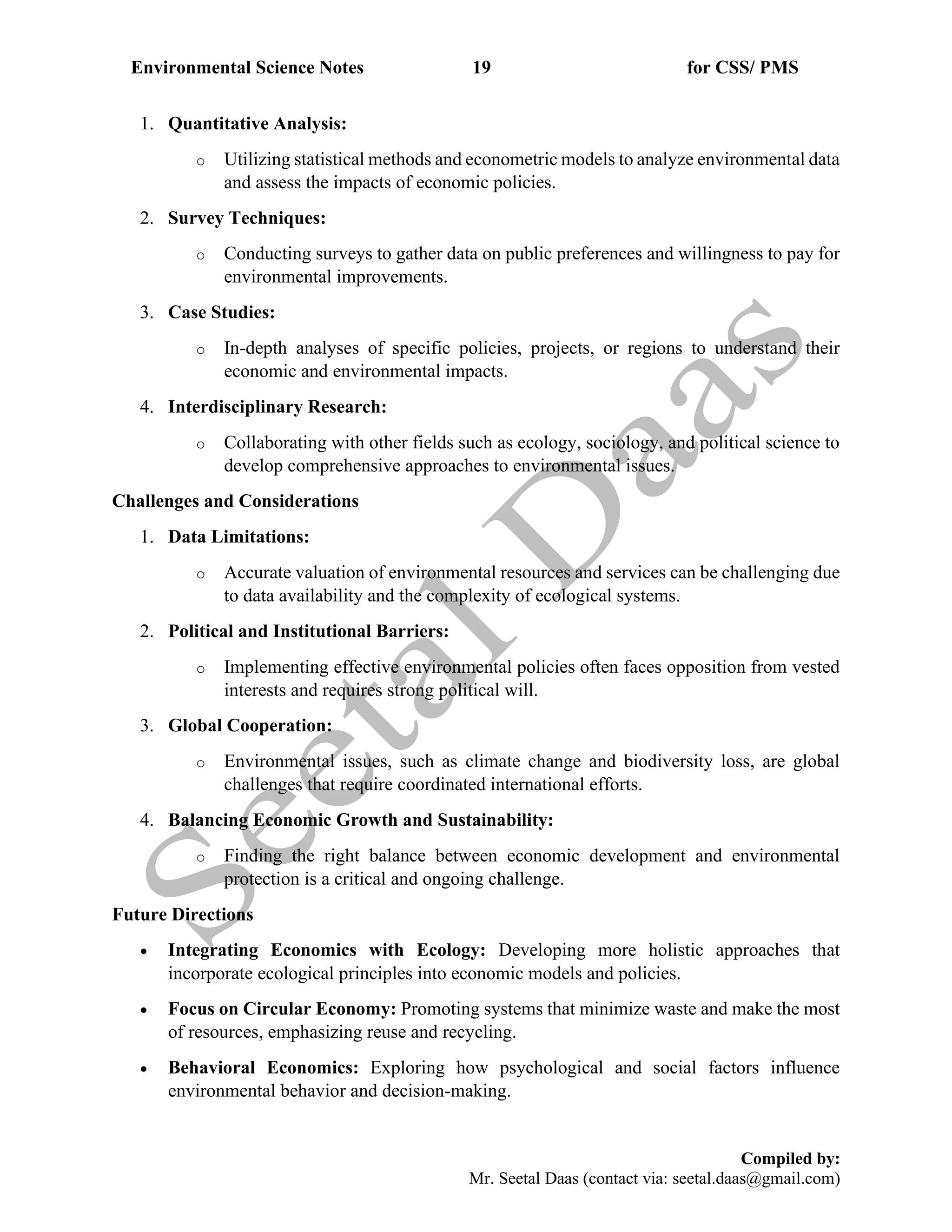 Environmental Science Notes 19 for CSS/ PMS
Compiled by:
Mr. Seetal Daas (contact via: seetal.daas@gmail.com)
1. Quantitative Analysis:
o Utilizing statistical methods and econometric models to analyze environmental data
and assess the impacts of economic policies.
2. Survey Techniques:
o Conducting surveys to gather data on public preferences and willingness to pay for
environmental improvements.
3. Case Studies:
o In-depth analyses of specific policies, projects, or regions to understand their
economic and environmental impacts.
4. Interdisciplinary Research:
o Collaborating with other fields such as ecology, sociology, and political science to
develop comprehensive approaches to environmental issues.
Challenges and Considerations
1. Data Limitations:
o Accurate valuation of environmental resources and services can be challenging due
to data availability and the complexity of ecological systems.
2. Political and Institutional Barriers:
o Implementing effective environmental policies often faces opposition from vested
interests and requires strong political will.
3. Global Cooperation:
o Environmental issues, such as climate change and biodiversity loss, are global
challenges that require coordinated international efforts.
4. Balancing Economic Growth and Sustainability:
o Finding the right balance between economic development and environmental
protection is a critical and ongoing challenge.
Future Directions
• Integrating Economics with Ecology: Developing more holistic approaches that
incorporate ecological principles into economic models and policies.
• Focus on Circular Economy: Promoting systems that minimize waste and make the most
of resources, emphasizing reuse and recycling.
• Behavioral Economics: Exploring how psychological and social factors influence
environmental behavior and decision-making.
 