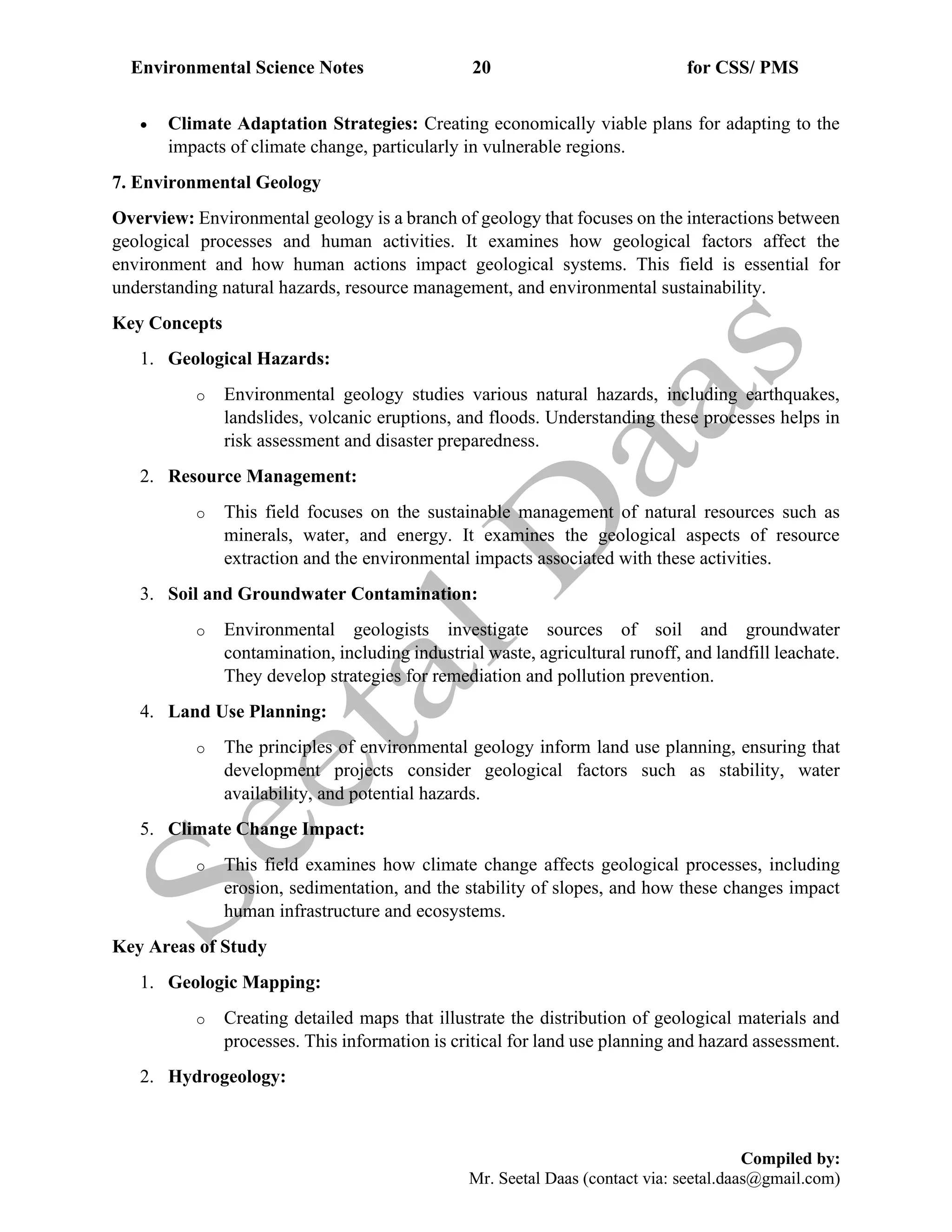 Environmental Science Notes 20 for CSS/ PMS
Compiled by:
Mr. Seetal Daas (contact via: seetal.daas@gmail.com)
• Climate Adaptation Strategies: Creating economically viable plans for adapting to the
impacts of climate change, particularly in vulnerable regions.
7. Environmental Geology
Overview: Environmental geology is a branch of geology that focuses on the interactions between
geological processes and human activities. It examines how geological factors affect the
environment and how human actions impact geological systems. This field is essential for
understanding natural hazards, resource management, and environmental sustainability.
Key Concepts
1. Geological Hazards:
o Environmental geology studies various natural hazards, including earthquakes,
landslides, volcanic eruptions, and floods. Understanding these processes helps in
risk assessment and disaster preparedness.
2. Resource Management:
o This field focuses on the sustainable management of natural resources such as
minerals, water, and energy. It examines the geological aspects of resource
extraction and the environmental impacts associated with these activities.
3. Soil and Groundwater Contamination:
o Environmental geologists investigate sources of soil and groundwater
contamination, including industrial waste, agricultural runoff, and landfill leachate.
They develop strategies for remediation and pollution prevention.
4. Land Use Planning:
o The principles of environmental geology inform land use planning, ensuring that
development projects consider geological factors such as stability, water
availability, and potential hazards.
5. Climate Change Impact:
o This field examines how climate change affects geological processes, including
erosion, sedimentation, and the stability of slopes, and how these changes impact
human infrastructure and ecosystems.
Key Areas of Study
1. Geologic Mapping:
o Creating detailed maps that illustrate the distribution of geological materials and
processes. This information is critical for land use planning and hazard assessment.
2. Hydrogeology:
 
