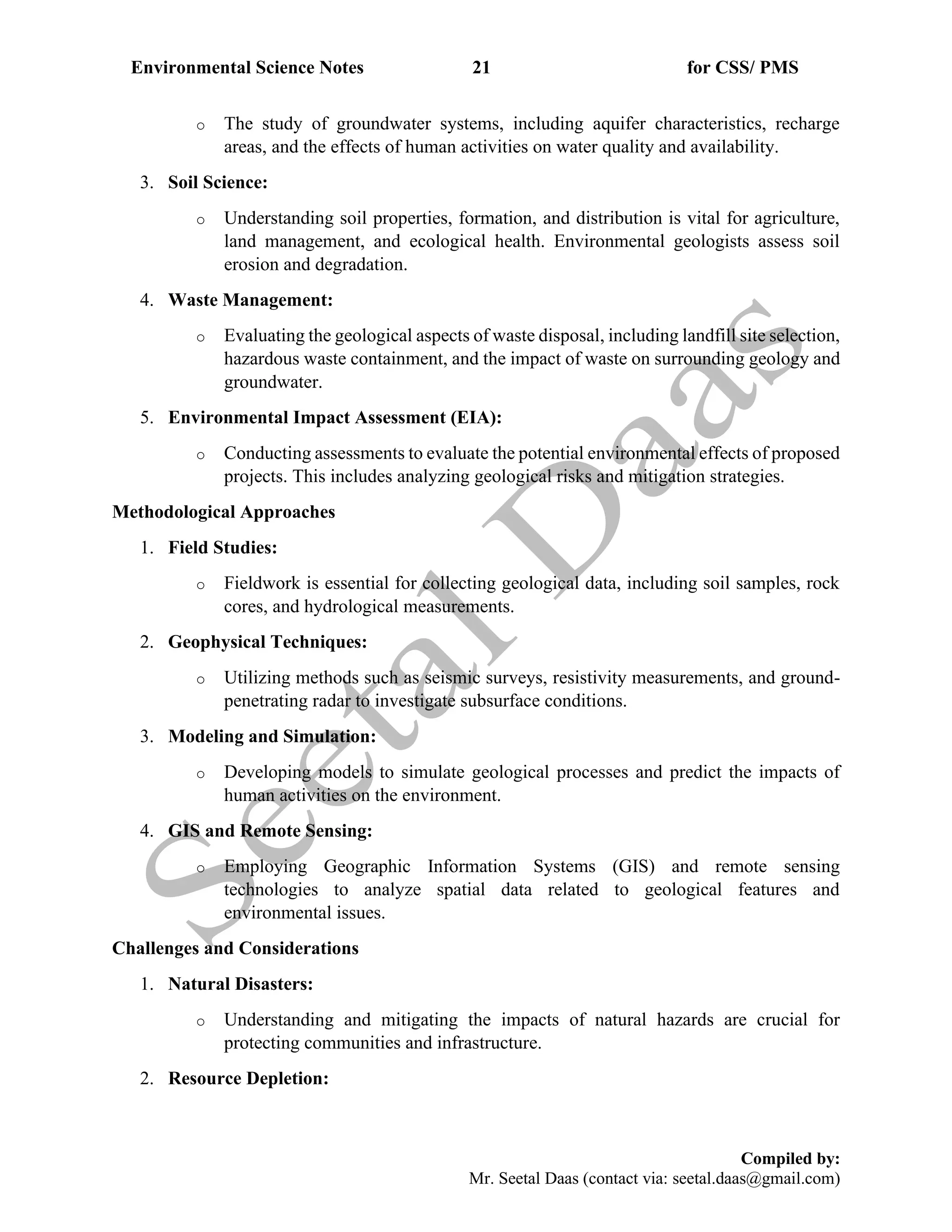 Environmental Science Notes 21 for CSS/ PMS
Compiled by:
Mr. Seetal Daas (contact via: seetal.daas@gmail.com)
o The study of groundwater systems, including aquifer characteristics, recharge
areas, and the effects of human activities on water quality and availability.
3. Soil Science:
o Understanding soil properties, formation, and distribution is vital for agriculture,
land management, and ecological health. Environmental geologists assess soil
erosion and degradation.
4. Waste Management:
o Evaluating the geological aspects of waste disposal, including landfill site selection,
hazardous waste containment, and the impact of waste on surrounding geology and
groundwater.
5. Environmental Impact Assessment (EIA):
o Conducting assessments to evaluate the potential environmental effects of proposed
projects. This includes analyzing geological risks and mitigation strategies.
Methodological Approaches
1. Field Studies:
o Fieldwork is essential for collecting geological data, including soil samples, rock
cores, and hydrological measurements.
2. Geophysical Techniques:
o Utilizing methods such as seismic surveys, resistivity measurements, and ground-
penetrating radar to investigate subsurface conditions.
3. Modeling and Simulation:
o Developing models to simulate geological processes and predict the impacts of
human activities on the environment.
4. GIS and Remote Sensing:
o Employing Geographic Information Systems (GIS) and remote sensing
technologies to analyze spatial data related to geological features and
environmental issues.
Challenges and Considerations
1. Natural Disasters:
o Understanding and mitigating the impacts of natural hazards are crucial for
protecting communities and infrastructure.
2. Resource Depletion:
 