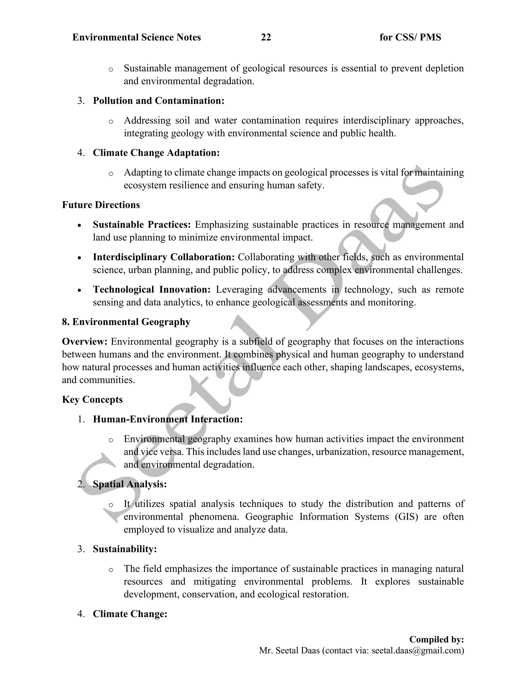 Environmental Science Notes 22 for CSS/ PMS
Compiled by:
Mr. Seetal Daas (contact via: seetal.daas@gmail.com)
o Sustainable management of geological resources is essential to prevent depletion
and environmental degradation.
3. Pollution and Contamination:
o Addressing soil and water contamination requires interdisciplinary approaches,
integrating geology with environmental science and public health.
4. Climate Change Adaptation:
o Adapting to climate change impacts on geological processes is vital for maintaining
ecosystem resilience and ensuring human safety.
Future Directions
• Sustainable Practices: Emphasizing sustainable practices in resource management and
land use planning to minimize environmental impact.
• Interdisciplinary Collaboration: Collaborating with other fields, such as environmental
science, urban planning, and public policy, to address complex environmental challenges.
• Technological Innovation: Leveraging advancements in technology, such as remote
sensing and data analytics, to enhance geological assessments and monitoring.
8. Environmental Geography
Overview: Environmental geography is a subfield of geography that focuses on the interactions
between humans and the environment. It combines physical and human geography to understand
how natural processes and human activities influence each other, shaping landscapes, ecosystems,
and communities.
Key Concepts
1. Human-Environment Interaction:
o Environmental geography examines how human activities impact the environment
and vice versa. This includes land use changes, urbanization, resource management,
and environmental degradation.
2. Spatial Analysis:
o It utilizes spatial analysis techniques to study the distribution and patterns of
environmental phenomena. Geographic Information Systems (GIS) are often
employed to visualize and analyze data.
3. Sustainability:
o The field emphasizes the importance of sustainable practices in managing natural
resources and mitigating environmental problems. It explores sustainable
development, conservation, and ecological restoration.
4. Climate Change:
 
