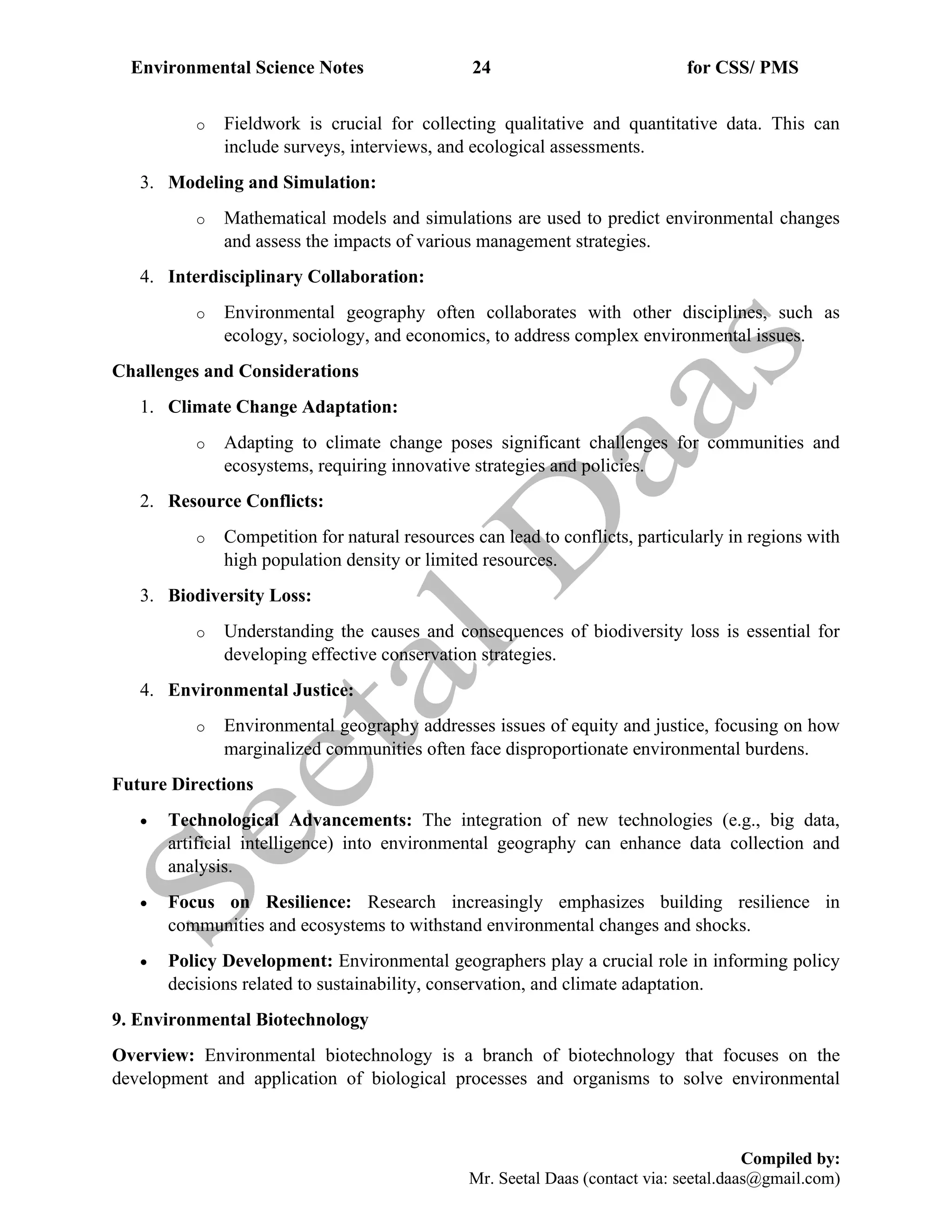 Environmental Science Notes 24 for CSS/ PMS
Compiled by:
Mr. Seetal Daas (contact via: seetal.daas@gmail.com)
o Fieldwork is crucial for collecting qualitative and quantitative data. This can
include surveys, interviews, and ecological assessments.
3. Modeling and Simulation:
o Mathematical models and simulations are used to predict environmental changes
and assess the impacts of various management strategies.
4. Interdisciplinary Collaboration:
o Environmental geography often collaborates with other disciplines, such as
ecology, sociology, and economics, to address complex environmental issues.
Challenges and Considerations
1. Climate Change Adaptation:
o Adapting to climate change poses significant challenges for communities and
ecosystems, requiring innovative strategies and policies.
2. Resource Conflicts:
o Competition for natural resources can lead to conflicts, particularly in regions with
high population density or limited resources.
3. Biodiversity Loss:
o Understanding the causes and consequences of biodiversity loss is essential for
developing effective conservation strategies.
4. Environmental Justice:
o Environmental geography addresses issues of equity and justice, focusing on how
marginalized communities often face disproportionate environmental burdens.
Future Directions
• Technological Advancements: The integration of new technologies (e.g., big data,
artificial intelligence) into environmental geography can enhance data collection and
analysis.
• Focus on Resilience: Research increasingly emphasizes building resilience in
communities and ecosystems to withstand environmental changes and shocks.
• Policy Development: Environmental geographers play a crucial role in informing policy
decisions related to sustainability, conservation, and climate adaptation.
9. Environmental Biotechnology
Overview: Environmental biotechnology is a branch of biotechnology that focuses on the
development and application of biological processes and organisms to solve environmental
 
