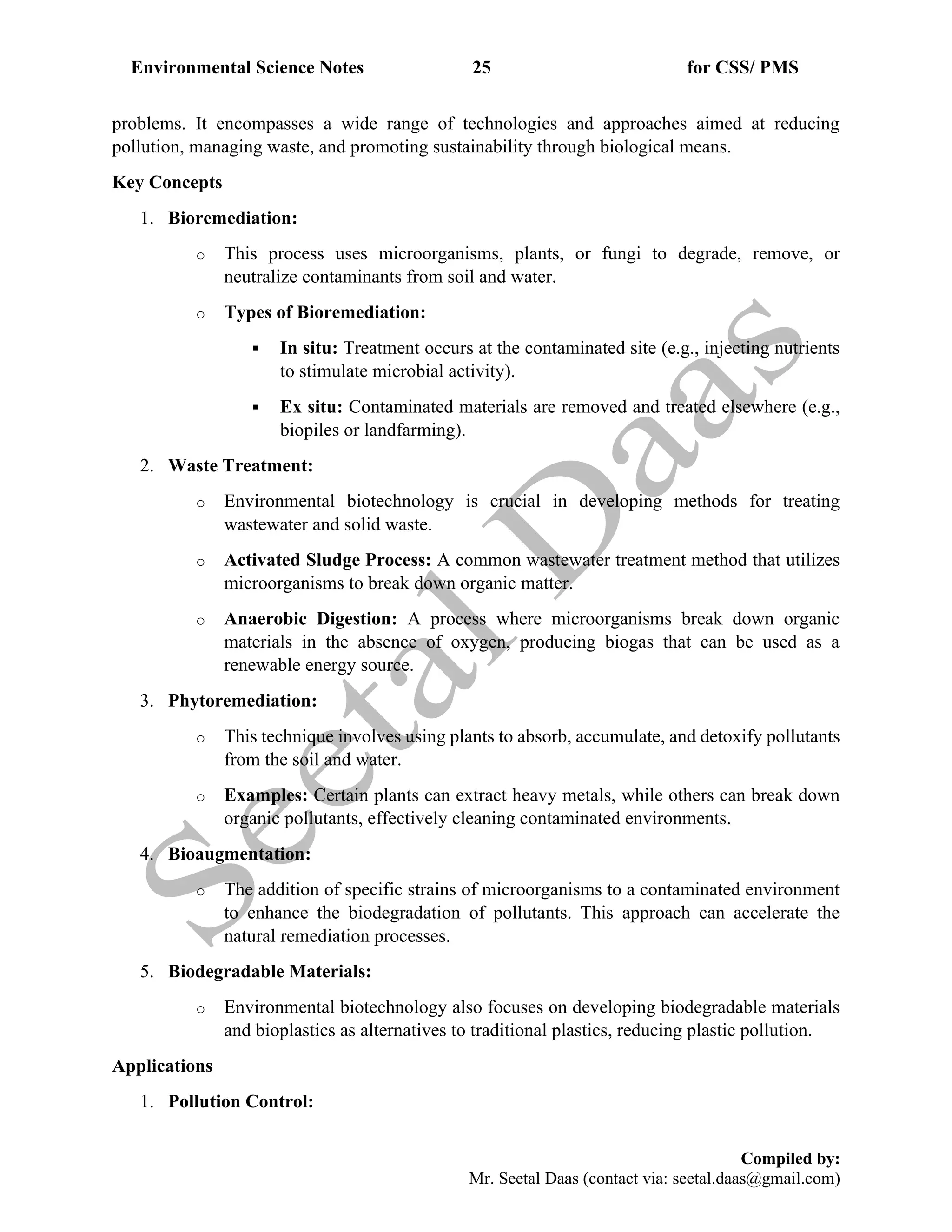 Environmental Science Notes 25 for CSS/ PMS
Compiled by:
Mr. Seetal Daas (contact via: seetal.daas@gmail.com)
problems. It encompasses a wide range of technologies and approaches aimed at reducing
pollution, managing waste, and promoting sustainability through biological means.
Key Concepts
1. Bioremediation:
o This process uses microorganisms, plants, or fungi to degrade, remove, or
neutralize contaminants from soil and water.
o Types of Bioremediation:
▪ In situ: Treatment occurs at the contaminated site (e.g., injecting nutrients
to stimulate microbial activity).
▪ Ex situ: Contaminated materials are removed and treated elsewhere (e.g.,
biopiles or landfarming).
2. Waste Treatment:
o Environmental biotechnology is crucial in developing methods for treating
wastewater and solid waste.
o Activated Sludge Process: A common wastewater treatment method that utilizes
microorganisms to break down organic matter.
o Anaerobic Digestion: A process where microorganisms break down organic
materials in the absence of oxygen, producing biogas that can be used as a
renewable energy source.
3. Phytoremediation:
o This technique involves using plants to absorb, accumulate, and detoxify pollutants
from the soil and water.
o Examples: Certain plants can extract heavy metals, while others can break down
organic pollutants, effectively cleaning contaminated environments.
4. Bioaugmentation:
o The addition of specific strains of microorganisms to a contaminated environment
to enhance the biodegradation of pollutants. This approach can accelerate the
natural remediation processes.
5. Biodegradable Materials:
o Environmental biotechnology also focuses on developing biodegradable materials
and bioplastics as alternatives to traditional plastics, reducing plastic pollution.
Applications
1. Pollution Control:
 