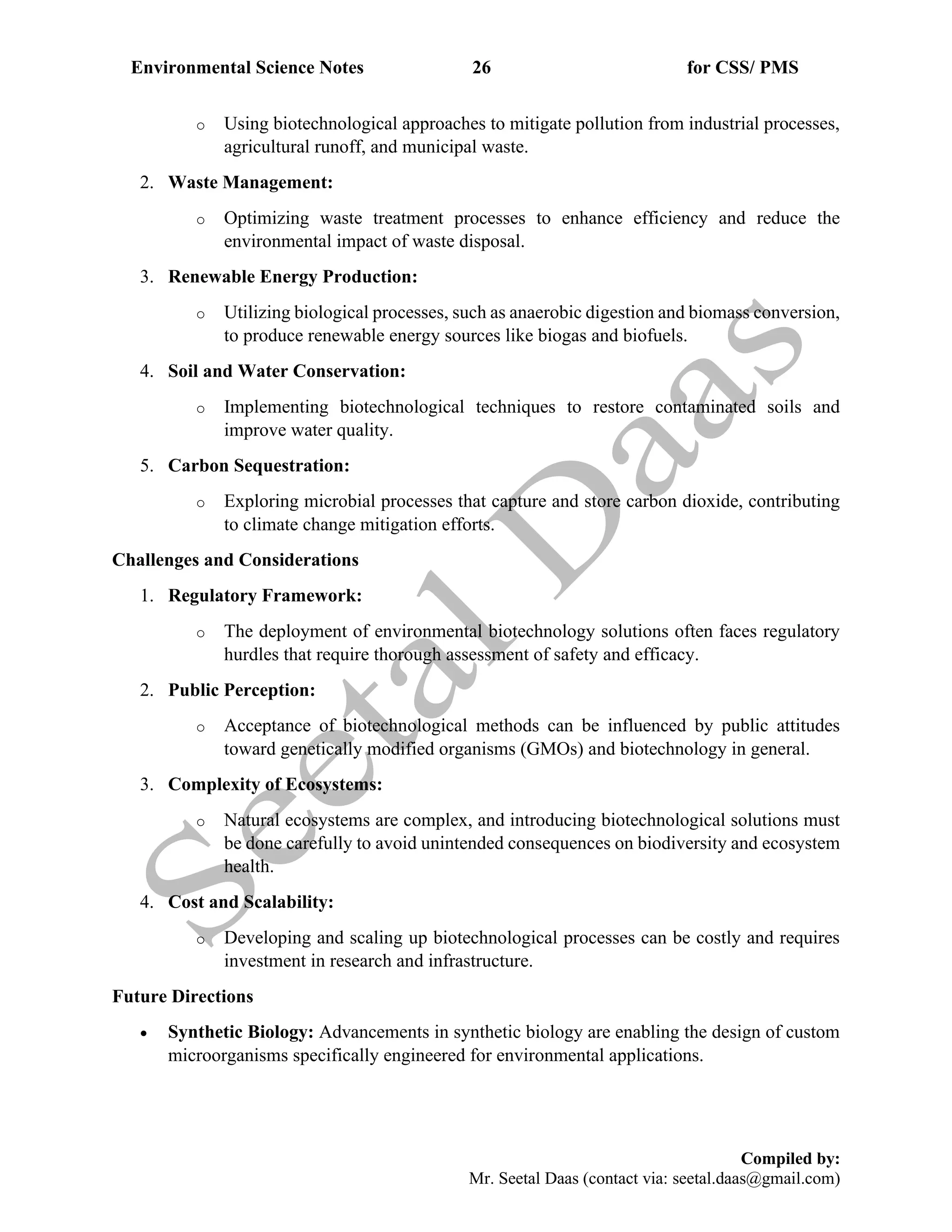 Environmental Science Notes 26 for CSS/ PMS
Compiled by:
Mr. Seetal Daas (contact via: seetal.daas@gmail.com)
o Using biotechnological approaches to mitigate pollution from industrial processes,
agricultural runoff, and municipal waste.
2. Waste Management:
o Optimizing waste treatment processes to enhance efficiency and reduce the
environmental impact of waste disposal.
3. Renewable Energy Production:
o Utilizing biological processes, such as anaerobic digestion and biomass conversion,
to produce renewable energy sources like biogas and biofuels.
4. Soil and Water Conservation:
o Implementing biotechnological techniques to restore contaminated soils and
improve water quality.
5. Carbon Sequestration:
o Exploring microbial processes that capture and store carbon dioxide, contributing
to climate change mitigation efforts.
Challenges and Considerations
1. Regulatory Framework:
o The deployment of environmental biotechnology solutions often faces regulatory
hurdles that require thorough assessment of safety and efficacy.
2. Public Perception:
o Acceptance of biotechnological methods can be influenced by public attitudes
toward genetically modified organisms (GMOs) and biotechnology in general.
3. Complexity of Ecosystems:
o Natural ecosystems are complex, and introducing biotechnological solutions must
be done carefully to avoid unintended consequences on biodiversity and ecosystem
health.
4. Cost and Scalability:
o Developing and scaling up biotechnological processes can be costly and requires
investment in research and infrastructure.
Future Directions
• Synthetic Biology: Advancements in synthetic biology are enabling the design of custom
microorganisms specifically engineered for environmental applications.
 