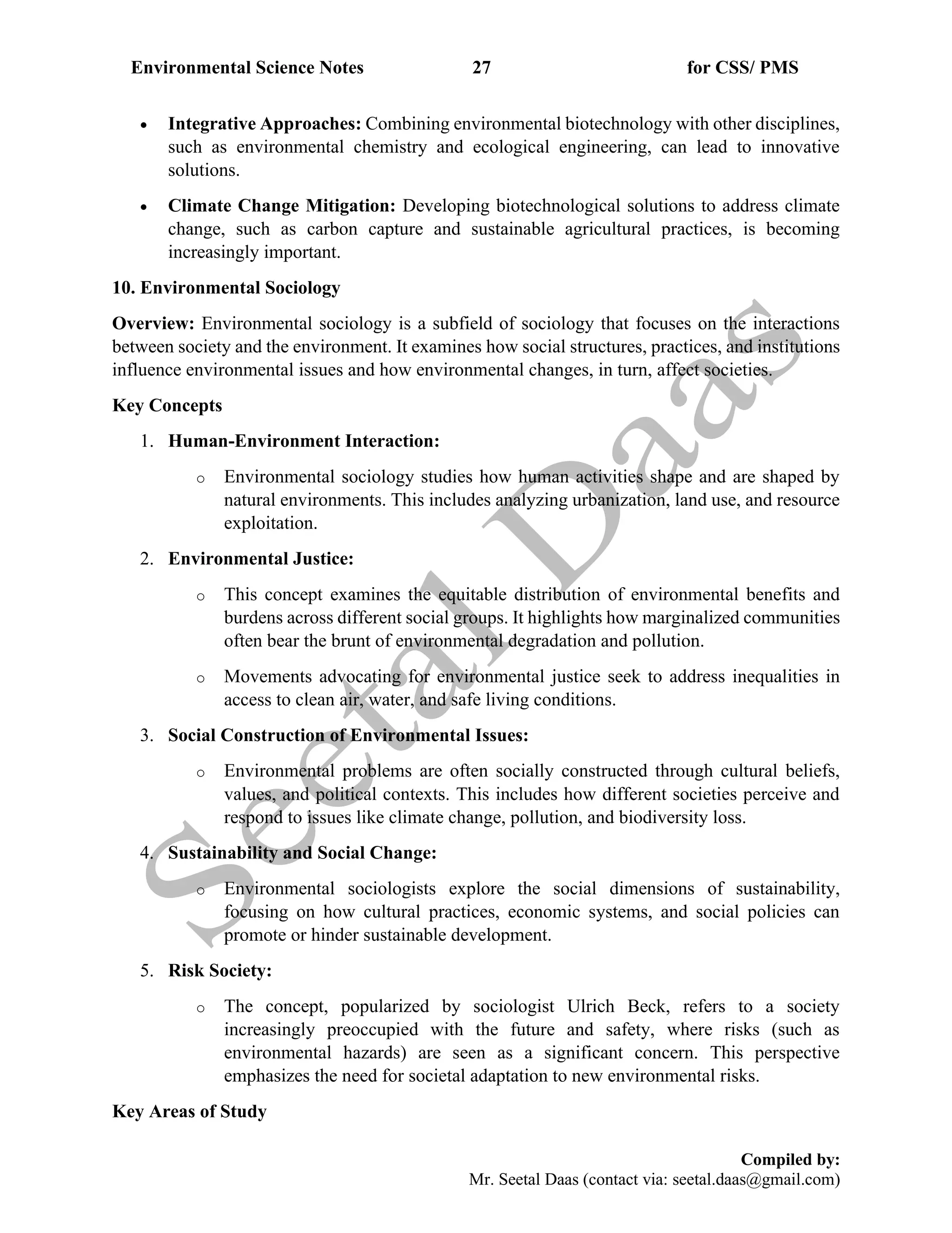 Environmental Science Notes 27 for CSS/ PMS
Compiled by:
Mr. Seetal Daas (contact via: seetal.daas@gmail.com)
• Integrative Approaches: Combining environmental biotechnology with other disciplines,
such as environmental chemistry and ecological engineering, can lead to innovative
solutions.
• Climate Change Mitigation: Developing biotechnological solutions to address climate
change, such as carbon capture and sustainable agricultural practices, is becoming
increasingly important.
10. Environmental Sociology
Overview: Environmental sociology is a subfield of sociology that focuses on the interactions
between society and the environment. It examines how social structures, practices, and institutions
influence environmental issues and how environmental changes, in turn, affect societies.
Key Concepts
1. Human-Environment Interaction:
o Environmental sociology studies how human activities shape and are shaped by
natural environments. This includes analyzing urbanization, land use, and resource
exploitation.
2. Environmental Justice:
o This concept examines the equitable distribution of environmental benefits and
burdens across different social groups. It highlights how marginalized communities
often bear the brunt of environmental degradation and pollution.
o Movements advocating for environmental justice seek to address inequalities in
access to clean air, water, and safe living conditions.
3. Social Construction of Environmental Issues:
o Environmental problems are often socially constructed through cultural beliefs,
values, and political contexts. This includes how different societies perceive and
respond to issues like climate change, pollution, and biodiversity loss.
4. Sustainability and Social Change:
o Environmental sociologists explore the social dimensions of sustainability,
focusing on how cultural practices, economic systems, and social policies can
promote or hinder sustainable development.
5. Risk Society:
o The concept, popularized by sociologist Ulrich Beck, refers to a society
increasingly preoccupied with the future and safety, where risks (such as
environmental hazards) are seen as a significant concern. This perspective
emphasizes the need for societal adaptation to new environmental risks.
Key Areas of Study
 