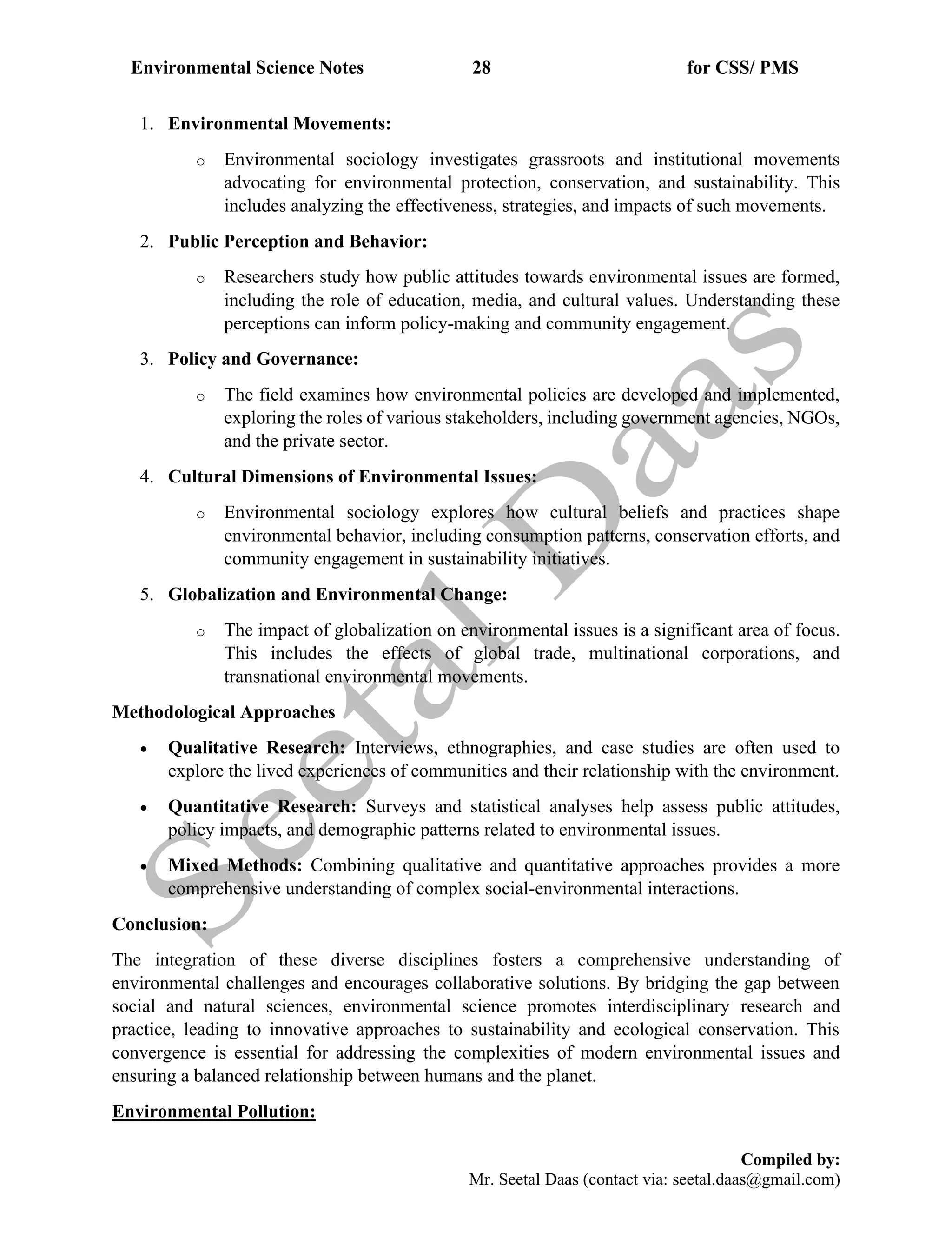 Environmental Science Notes 28 for CSS/ PMS
Compiled by:
Mr. Seetal Daas (contact via: seetal.daas@gmail.com)
1. Environmental Movements:
o Environmental sociology investigates grassroots and institutional movements
advocating for environmental protection, conservation, and sustainability. This
includes analyzing the effectiveness, strategies, and impacts of such movements.
2. Public Perception and Behavior:
o Researchers study how public attitudes towards environmental issues are formed,
including the role of education, media, and cultural values. Understanding these
perceptions can inform policy-making and community engagement.
3. Policy and Governance:
o The field examines how environmental policies are developed and implemented,
exploring the roles of various stakeholders, including government agencies, NGOs,
and the private sector.
4. Cultural Dimensions of Environmental Issues:
o Environmental sociology explores how cultural beliefs and practices shape
environmental behavior, including consumption patterns, conservation efforts, and
community engagement in sustainability initiatives.
5. Globalization and Environmental Change:
o The impact of globalization on environmental issues is a significant area of focus.
This includes the effects of global trade, multinational corporations, and
transnational environmental movements.
Methodological Approaches
• Qualitative Research: Interviews, ethnographies, and case studies are often used to
explore the lived experiences of communities and their relationship with the environment.
• Quantitative Research: Surveys and statistical analyses help assess public attitudes,
policy impacts, and demographic patterns related to environmental issues.
• Mixed Methods: Combining qualitative and quantitative approaches provides a more
comprehensive understanding of complex social-environmental interactions.
Conclusion:
The integration of these diverse disciplines fosters a comprehensive understanding of
environmental challenges and encourages collaborative solutions. By bridging the gap between
social and natural sciences, environmental science promotes interdisciplinary research and
practice, leading to innovative approaches to sustainability and ecological conservation. This
convergence is essential for addressing the complexities of modern environmental issues and
ensuring a balanced relationship between humans and the planet.
Environmental Pollution:
 