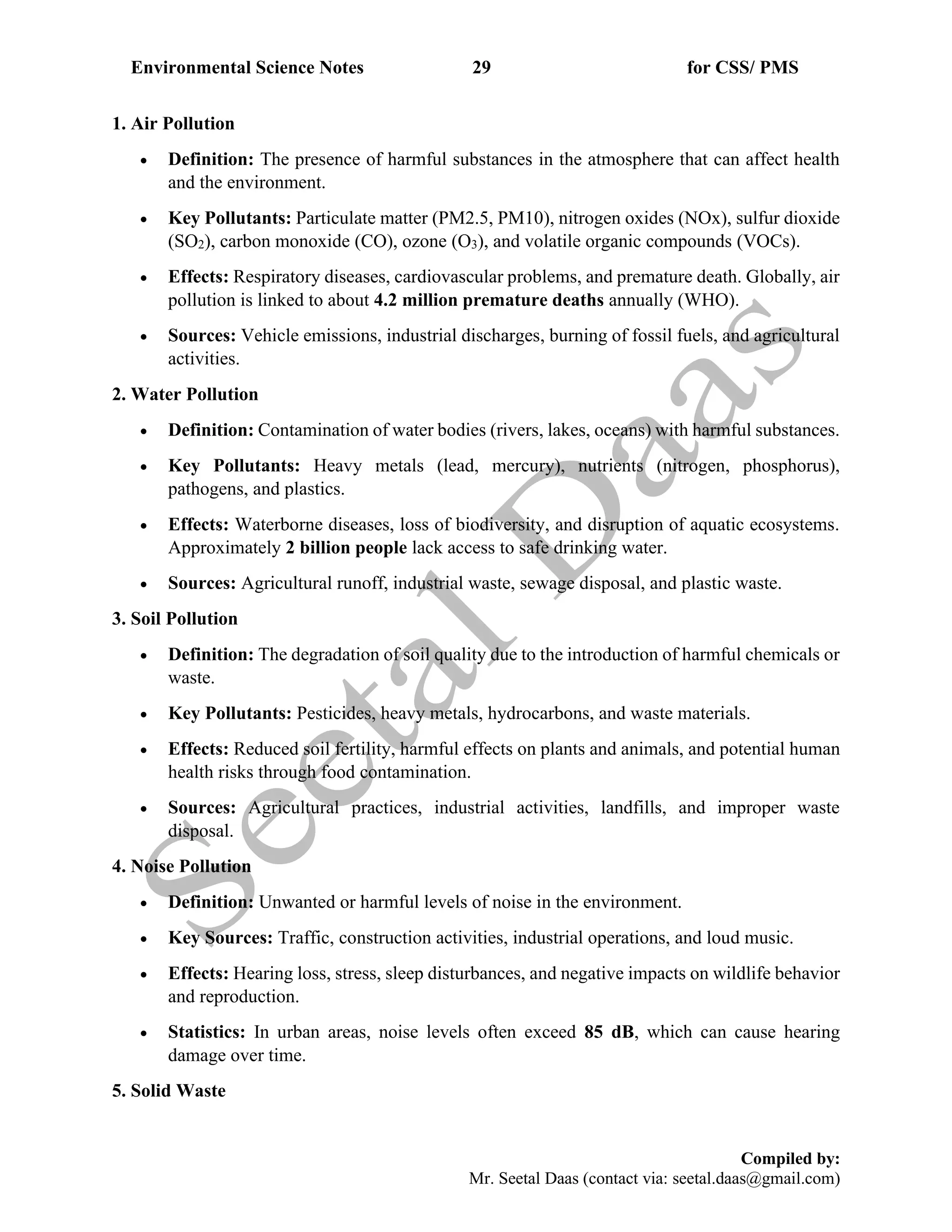 Environmental Science Notes 29 for CSS/ PMS
Compiled by:
Mr. Seetal Daas (contact via: seetal.daas@gmail.com)
1. Air Pollution
• Definition: The presence of harmful substances in the atmosphere that can affect health
and the environment.
• Key Pollutants: Particulate matter (PM2.5, PM10), nitrogen oxides (NOx), sulfur dioxide
(SO2), carbon monoxide (CO), ozone (O3), and volatile organic compounds (VOCs).
• Effects: Respiratory diseases, cardiovascular problems, and premature death. Globally, air
pollution is linked to about 4.2 million premature deaths annually (WHO).
• Sources: Vehicle emissions, industrial discharges, burning of fossil fuels, and agricultural
activities.
2. Water Pollution
• Definition: Contamination of water bodies (rivers, lakes, oceans) with harmful substances.
• Key Pollutants: Heavy metals (lead, mercury), nutrients (nitrogen, phosphorus),
pathogens, and plastics.
• Effects: Waterborne diseases, loss of biodiversity, and disruption of aquatic ecosystems.
Approximately 2 billion people lack access to safe drinking water.
• Sources: Agricultural runoff, industrial waste, sewage disposal, and plastic waste.
3. Soil Pollution
• Definition: The degradation of soil quality due to the introduction of harmful chemicals or
waste.
• Key Pollutants: Pesticides, heavy metals, hydrocarbons, and waste materials.
• Effects: Reduced soil fertility, harmful effects on plants and animals, and potential human
health risks through food contamination.
• Sources: Agricultural practices, industrial activities, landfills, and improper waste
disposal.
4. Noise Pollution
• Definition: Unwanted or harmful levels of noise in the environment.
• Key Sources: Traffic, construction activities, industrial operations, and loud music.
• Effects: Hearing loss, stress, sleep disturbances, and negative impacts on wildlife behavior
and reproduction.
• Statistics: In urban areas, noise levels often exceed 85 dB, which can cause hearing
damage over time.
5. Solid Waste
 