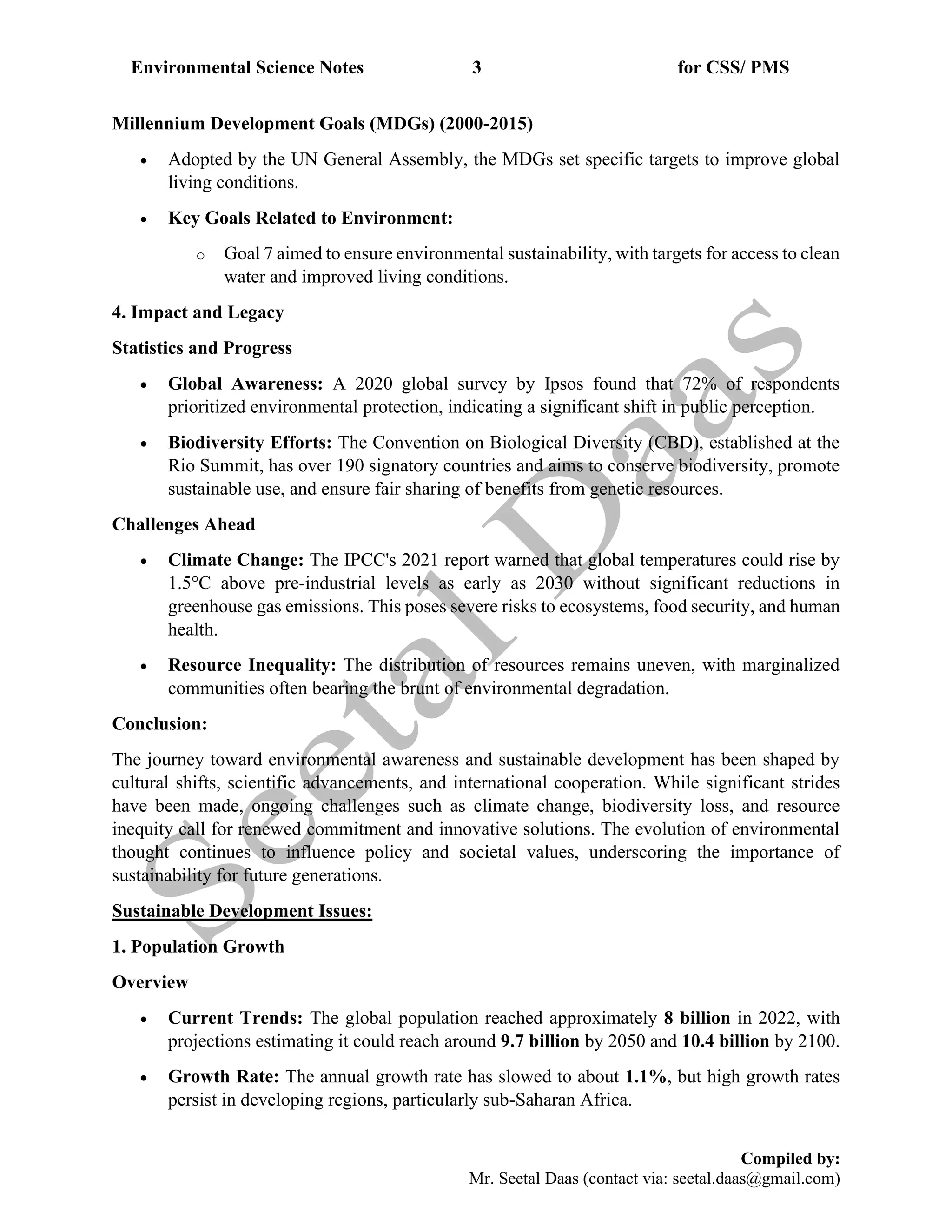 Environmental Science Notes 3 for CSS/ PMS
Compiled by:
Mr. Seetal Daas (contact via: seetal.daas@gmail.com)
Millennium Development Goals (MDGs) (2000-2015)
• Adopted by the UN General Assembly, the MDGs set specific targets to improve global
living conditions.
• Key Goals Related to Environment:
o Goal 7 aimed to ensure environmental sustainability, with targets for access to clean
water and improved living conditions.
4. Impact and Legacy
Statistics and Progress
• Global Awareness: A 2020 global survey by Ipsos found that 72% of respondents
prioritized environmental protection, indicating a significant shift in public perception.
• Biodiversity Efforts: The Convention on Biological Diversity (CBD), established at the
Rio Summit, has over 190 signatory countries and aims to conserve biodiversity, promote
sustainable use, and ensure fair sharing of benefits from genetic resources.
Challenges Ahead
• Climate Change: The IPCC's 2021 report warned that global temperatures could rise by
1.5°C above pre-industrial levels as early as 2030 without significant reductions in
greenhouse gas emissions. This poses severe risks to ecosystems, food security, and human
health.
• Resource Inequality: The distribution of resources remains uneven, with marginalized
communities often bearing the brunt of environmental degradation.
Conclusion:
The journey toward environmental awareness and sustainable development has been shaped by
cultural shifts, scientific advancements, and international cooperation. While significant strides
have been made, ongoing challenges such as climate change, biodiversity loss, and resource
inequity call for renewed commitment and innovative solutions. The evolution of environmental
thought continues to influence policy and societal values, underscoring the importance of
sustainability for future generations.
Sustainable Development Issues:
1. Population Growth
Overview
• Current Trends: The global population reached approximately 8 billion in 2022, with
projections estimating it could reach around 9.7 billion by 2050 and 10.4 billion by 2100.
• Growth Rate: The annual growth rate has slowed to about 1.1%, but high growth rates
persist in developing regions, particularly sub-Saharan Africa.
 