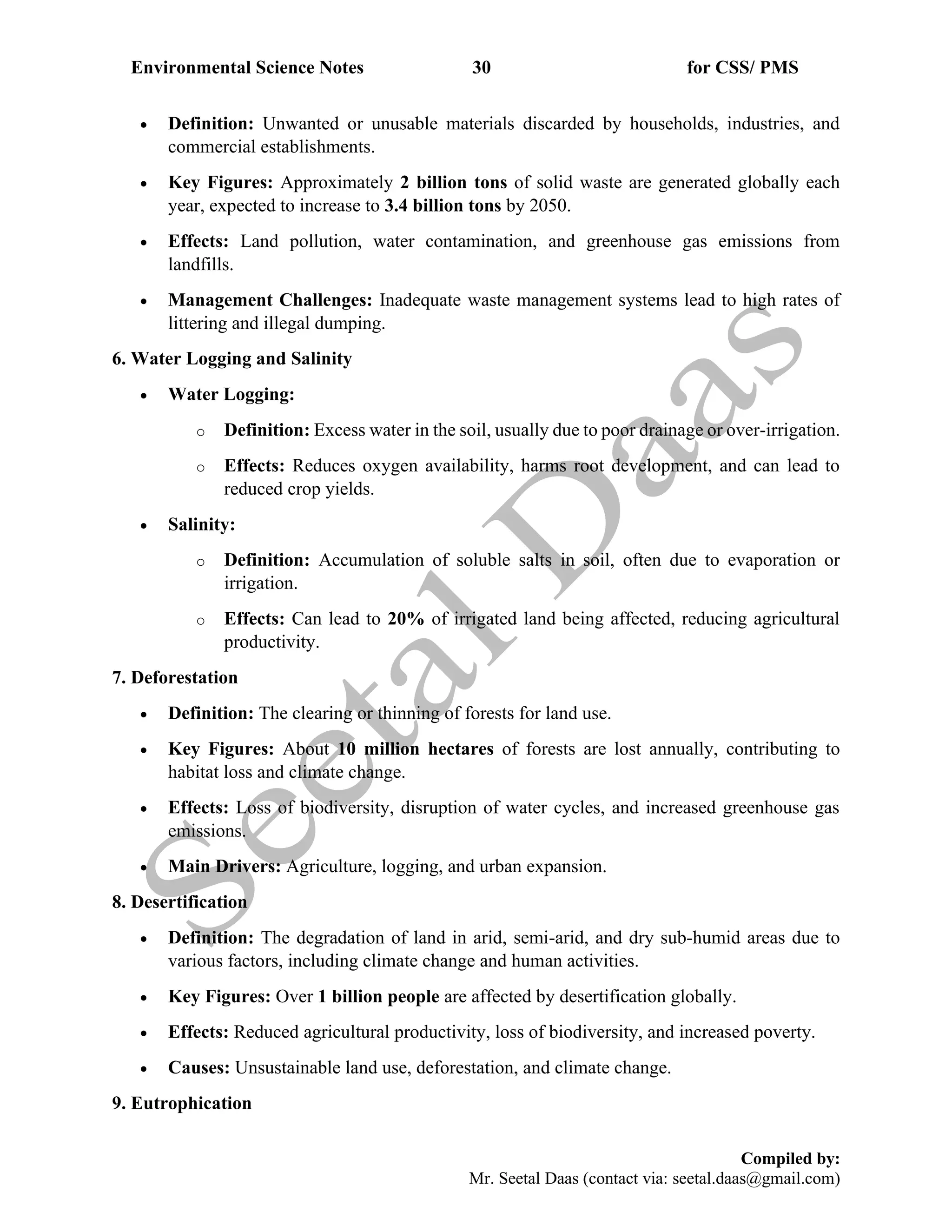 Environmental Science Notes 30 for CSS/ PMS
Compiled by:
Mr. Seetal Daas (contact via: seetal.daas@gmail.com)
• Definition: Unwanted or unusable materials discarded by households, industries, and
commercial establishments.
• Key Figures: Approximately 2 billion tons of solid waste are generated globally each
year, expected to increase to 3.4 billion tons by 2050.
• Effects: Land pollution, water contamination, and greenhouse gas emissions from
landfills.
• Management Challenges: Inadequate waste management systems lead to high rates of
littering and illegal dumping.
6. Water Logging and Salinity
• Water Logging:
o Definition: Excess water in the soil, usually due to poor drainage or over-irrigation.
o Effects: Reduces oxygen availability, harms root development, and can lead to
reduced crop yields.
• Salinity:
o Definition: Accumulation of soluble salts in soil, often due to evaporation or
irrigation.
o Effects: Can lead to 20% of irrigated land being affected, reducing agricultural
productivity.
7. Deforestation
• Definition: The clearing or thinning of forests for land use.
• Key Figures: About 10 million hectares of forests are lost annually, contributing to
habitat loss and climate change.
• Effects: Loss of biodiversity, disruption of water cycles, and increased greenhouse gas
emissions.
• Main Drivers: Agriculture, logging, and urban expansion.
8. Desertification
• Definition: The degradation of land in arid, semi-arid, and dry sub-humid areas due to
various factors, including climate change and human activities.
• Key Figures: Over 1 billion people are affected by desertification globally.
• Effects: Reduced agricultural productivity, loss of biodiversity, and increased poverty.
• Causes: Unsustainable land use, deforestation, and climate change.
9. Eutrophication
 