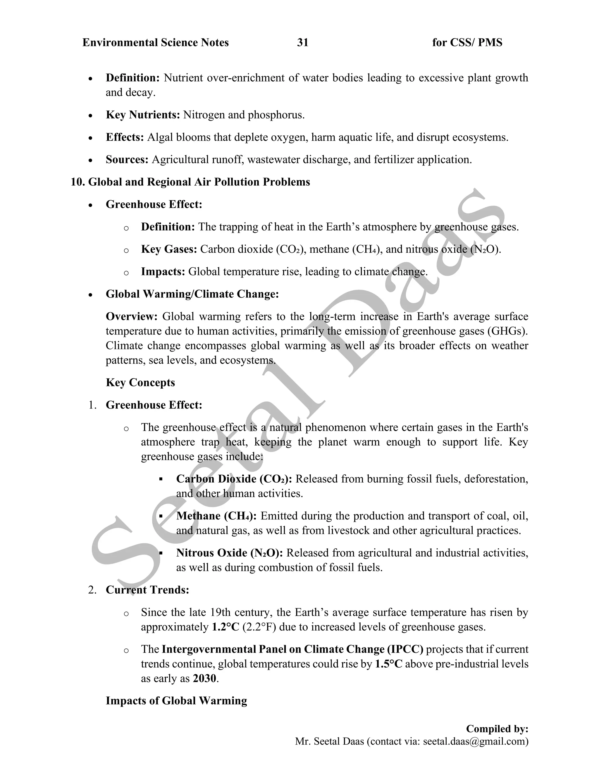 Environmental Science Notes 31 for CSS/ PMS
Compiled by:
Mr. Seetal Daas (contact via: seetal.daas@gmail.com)
• Definition: Nutrient over-enrichment of water bodies leading to excessive plant growth
and decay.
• Key Nutrients: Nitrogen and phosphorus.
• Effects: Algal blooms that deplete oxygen, harm aquatic life, and disrupt ecosystems.
• Sources: Agricultural runoff, wastewater discharge, and fertilizer application.
10. Global and Regional Air Pollution Problems
• Greenhouse Effect:
o Definition: The trapping of heat in the Earth’s atmosphere by greenhouse gases.
o Key Gases: Carbon dioxide (CO₂), methane (CH₄), and nitrous oxide (N₂O).
o Impacts: Global temperature rise, leading to climate change.
• Global Warming/Climate Change:
Overview: Global warming refers to the long-term increase in Earth's average surface
temperature due to human activities, primarily the emission of greenhouse gases (GHGs).
Climate change encompasses global warming as well as its broader effects on weather
patterns, sea levels, and ecosystems.
Key Concepts
1. Greenhouse Effect:
o The greenhouse effect is a natural phenomenon where certain gases in the Earth's
atmosphere trap heat, keeping the planet warm enough to support life. Key
greenhouse gases include:
▪ Carbon Dioxide (CO₂): Released from burning fossil fuels, deforestation,
and other human activities.
▪ Methane (CH₄): Emitted during the production and transport of coal, oil,
and natural gas, as well as from livestock and other agricultural practices.
▪ Nitrous Oxide (N₂O): Released from agricultural and industrial activities,
as well as during combustion of fossil fuels.
2. Current Trends:
o Since the late 19th century, the Earth’s average surface temperature has risen by
approximately 1.2°C (2.2°F) due to increased levels of greenhouse gases.
o The Intergovernmental Panel on Climate Change (IPCC) projects that if current
trends continue, global temperatures could rise by 1.5°C above pre-industrial levels
as early as 2030.
Impacts of Global Warming
 