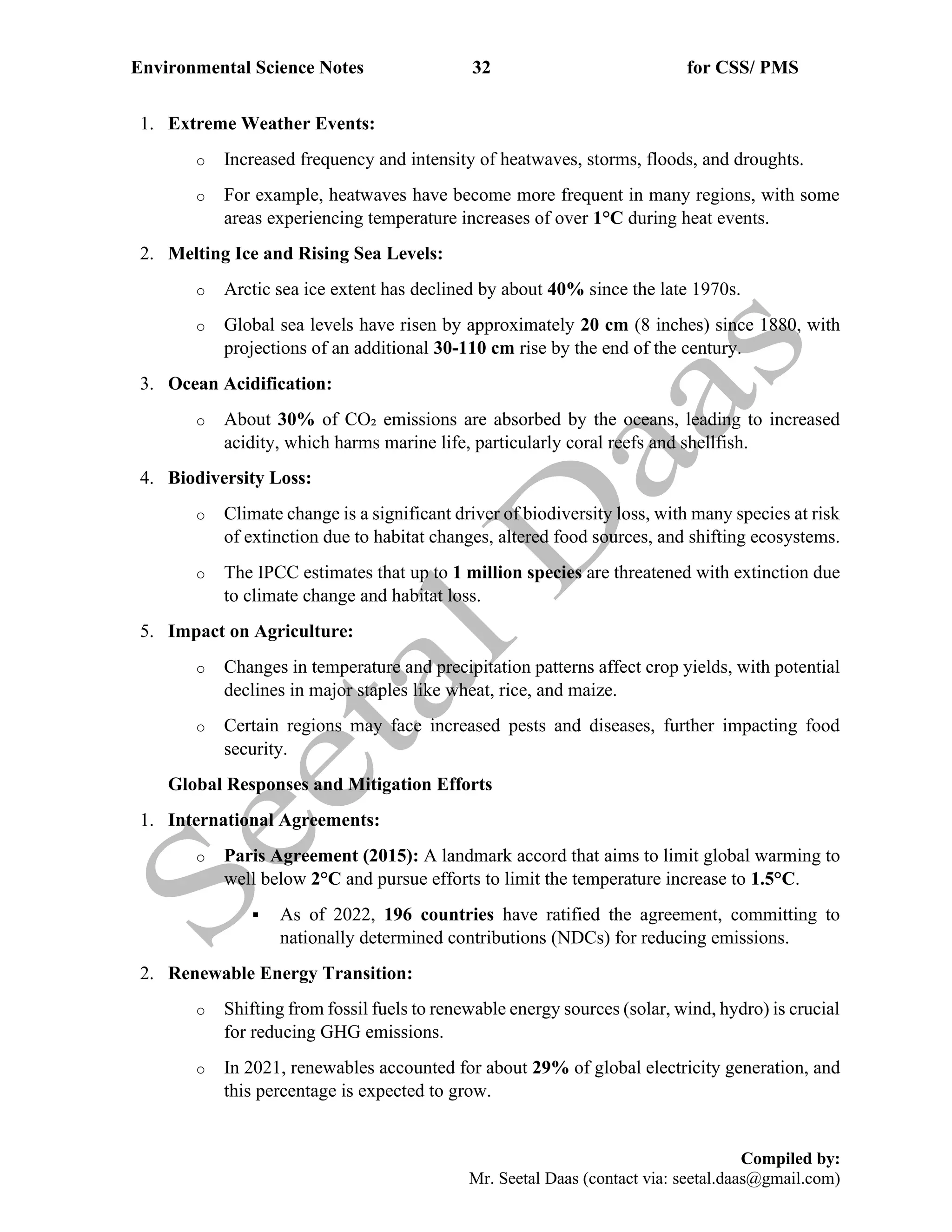 Environmental Science Notes 32 for CSS/ PMS
Compiled by:
Mr. Seetal Daas (contact via: seetal.daas@gmail.com)
1. Extreme Weather Events:
o Increased frequency and intensity of heatwaves, storms, floods, and droughts.
o For example, heatwaves have become more frequent in many regions, with some
areas experiencing temperature increases of over 1°C during heat events.
2. Melting Ice and Rising Sea Levels:
o Arctic sea ice extent has declined by about 40% since the late 1970s.
o Global sea levels have risen by approximately 20 cm (8 inches) since 1880, with
projections of an additional 30-110 cm rise by the end of the century.
3. Ocean Acidification:
o About 30% of CO₂ emissions are absorbed by the oceans, leading to increased
acidity, which harms marine life, particularly coral reefs and shellfish.
4. Biodiversity Loss:
o Climate change is a significant driver of biodiversity loss, with many species at risk
of extinction due to habitat changes, altered food sources, and shifting ecosystems.
o The IPCC estimates that up to 1 million species are threatened with extinction due
to climate change and habitat loss.
5. Impact on Agriculture:
o Changes in temperature and precipitation patterns affect crop yields, with potential
declines in major staples like wheat, rice, and maize.
o Certain regions may face increased pests and diseases, further impacting food
security.
Global Responses and Mitigation Efforts
1. International Agreements:
o Paris Agreement (2015): A landmark accord that aims to limit global warming to
well below 2°C and pursue efforts to limit the temperature increase to 1.5°C.
▪ As of 2022, 196 countries have ratified the agreement, committing to
nationally determined contributions (NDCs) for reducing emissions.
2. Renewable Energy Transition:
o Shifting from fossil fuels to renewable energy sources (solar, wind, hydro) is crucial
for reducing GHG emissions.
o In 2021, renewables accounted for about 29% of global electricity generation, and
this percentage is expected to grow.
 