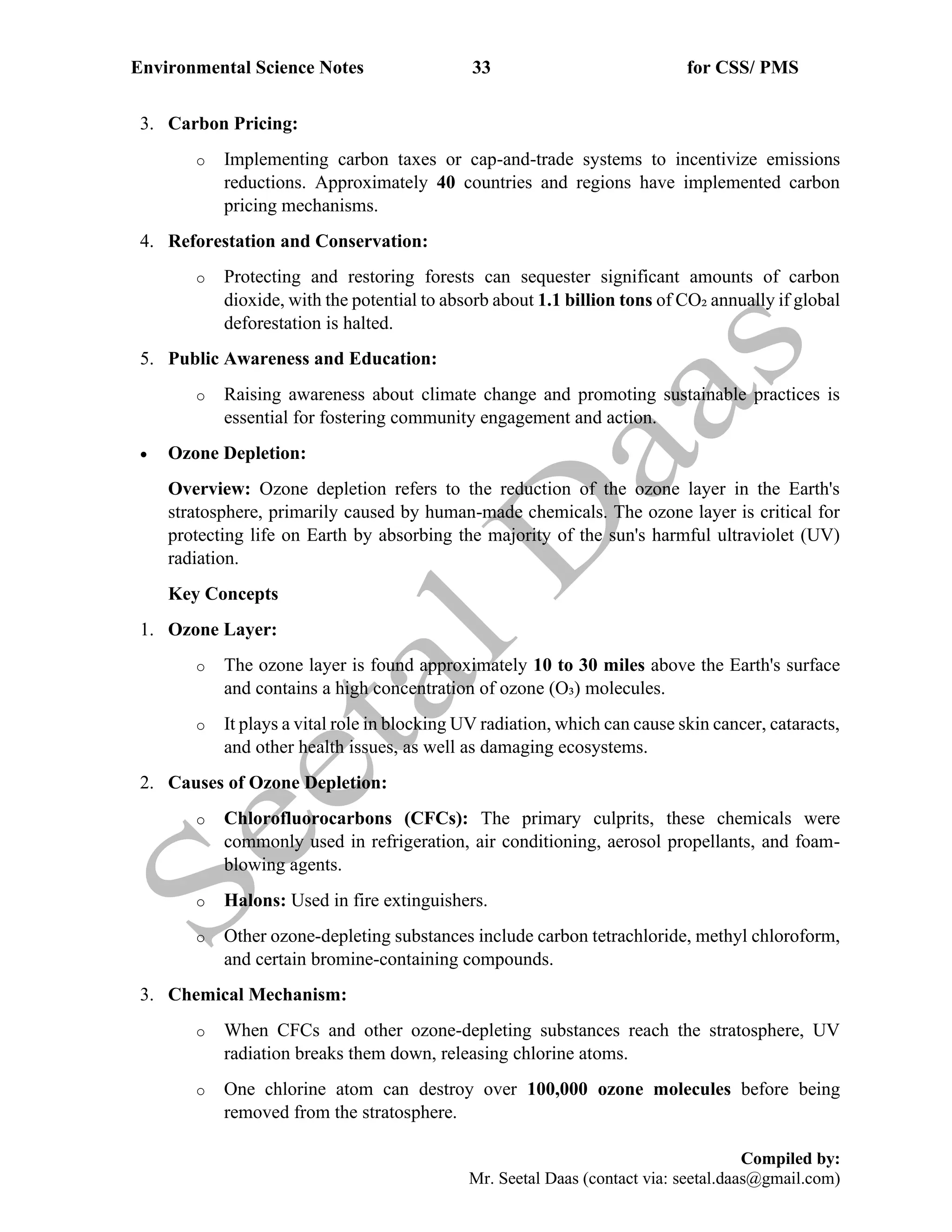 Environmental Science Notes 33 for CSS/ PMS
Compiled by:
Mr. Seetal Daas (contact via: seetal.daas@gmail.com)
3. Carbon Pricing:
o Implementing carbon taxes or cap-and-trade systems to incentivize emissions
reductions. Approximately 40 countries and regions have implemented carbon
pricing mechanisms.
4. Reforestation and Conservation:
o Protecting and restoring forests can sequester significant amounts of carbon
dioxide, with the potential to absorb about 1.1 billion tons of CO₂ annually if global
deforestation is halted.
5. Public Awareness and Education:
o Raising awareness about climate change and promoting sustainable practices is
essential for fostering community engagement and action.
• Ozone Depletion:
Overview: Ozone depletion refers to the reduction of the ozone layer in the Earth's
stratosphere, primarily caused by human-made chemicals. The ozone layer is critical for
protecting life on Earth by absorbing the majority of the sun's harmful ultraviolet (UV)
radiation.
Key Concepts
1. Ozone Layer:
o The ozone layer is found approximately 10 to 30 miles above the Earth's surface
and contains a high concentration of ozone (O₃) molecules.
o It plays a vital role in blocking UV radiation, which can cause skin cancer, cataracts,
and other health issues, as well as damaging ecosystems.
2. Causes of Ozone Depletion:
o Chlorofluorocarbons (CFCs): The primary culprits, these chemicals were
commonly used in refrigeration, air conditioning, aerosol propellants, and foam-
blowing agents.
o Halons: Used in fire extinguishers.
o Other ozone-depleting substances include carbon tetrachloride, methyl chloroform,
and certain bromine-containing compounds.
3. Chemical Mechanism:
o When CFCs and other ozone-depleting substances reach the stratosphere, UV
radiation breaks them down, releasing chlorine atoms.
o One chlorine atom can destroy over 100,000 ozone molecules before being
removed from the stratosphere.
 